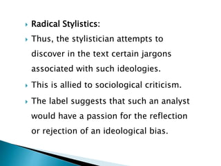  Radical Stylistics:
 Thus, the stylistician attempts to
discover in the text certain jargons
associated with such ideologies.
 This is allied to sociological criticism.
 The label suggests that such an analyst
would have a passion for the reflection
or rejection of an ideological bias.
 