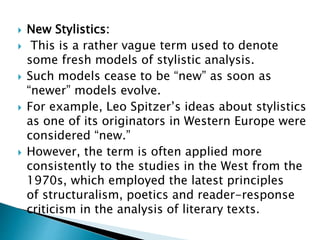  New Stylistics:
 This is a rather vague term used to denote
some fresh models of stylistic analysis.
 Such models cease to be “new” as soon as
“newer” models evolve.
 For example, Leo Spitzer’s ideas about stylistics
as one of its originators in Western Europe were
considered “new.”
 However, the term is often applied more
consistently to the studies in the West from the
1970s, which employed the latest principles
of structuralism, poetics and reader-response
criticism in the analysis of literary texts.
 