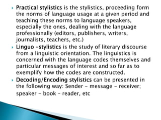  Practical stylistics is the stylistics, proceeding form
the norms of language usage at a given period and
teaching these norms to language speakers,
especially the ones, dealing with the language
professionally (editors, publishers, writers,
journalists, teachers, etc.)
 Linguo -stylistics is the study of literary discourse
from a linguistic orientation. The linguistics is
concerned with the language codes themselves and
particular messages of interest and so far as to
exemplify how the codes are constructed.
 Decoding/Encoding stylistics can be presented in
the following way: Sender - message - receiver;
speaker - book – reader, etc
 