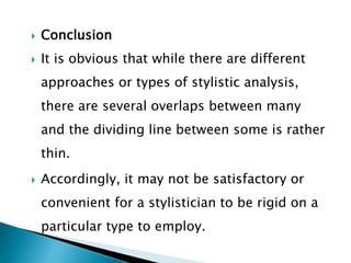  Conclusion
 It is obvious that while there are different
approaches or types of stylistic analysis,
there are several overlaps between many
and the dividing line between some is rather
thin.
 Accordingly, it may not be satisfactory or
convenient for a stylistician to be rigid on a
particular type to employ.
 