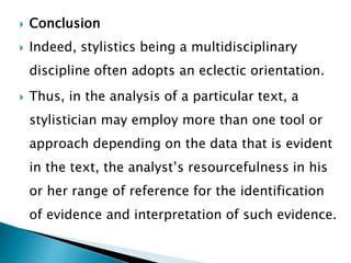  Conclusion
 Indeed, stylistics being a multidisciplinary
discipline often adopts an eclectic orientation.
 Thus, in the analysis of a particular text, a
stylistician may employ more than one tool or
approach depending on the data that is evident
in the text, the analyst’s resourcefulness in his
or her range of reference for the identification
of evidence and interpretation of such evidence.
 