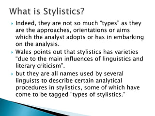  Indeed, they are not so much “types” as they
are the approaches, orientations or aims
which the analyst adopts or has in embarking
on the analysis.
 Wales points out that stylistics has varieties
“due to the main influences of linguistics and
literary criticism”.
 but they are all names used by several
linguists to describe certain analytical
procedures in stylistics, some of which have
come to be tagged “types of stylistics.”
 