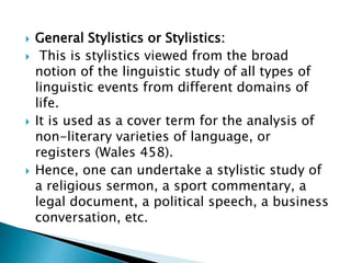  General Stylistics or Stylistics:
 This is stylistics viewed from the broad
notion of the linguistic study of all types of
linguistic events from different domains of
life.
 It is used as a cover term for the analysis of
non-literary varieties of language, or
registers (Wales 458).
 Hence, one can undertake a stylistic study of
a religious sermon, a sport commentary, a
legal document, a political speech, a business
conversation, etc.
 