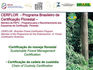CERFLOR - Programa Brasileiro de
Certificação Florestal –
Membro do PEFC - Programa para o Reconhecimento dos
Esquemas de Certificação Florestal

CERFLOR - Brazilian Forest Certification Program
Member of the Programme for the Endorsement of Forest
Certification Schemes



      •Certificação do manejo florestal
       Sustainable Forest Management
                 Certification

    • Certificação da cadeia de custódia
        Chain of Custody Certification
 