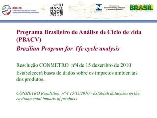 Programa Brasileiro de Análise de Ciclo de vida
(PBACV)
Brazilian Program for life cycle analysis

Resolução CONMETRO nº4 de 15 dezembro de 2010
Estabelecerá bases de dados sobre os impactos ambientais
dos produtos.

CONMETRO Resulution nº 4 15/12/2010 - Establish databases on the
environmental impacts of products
 