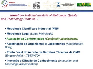 Inmetro – National Institute of Metrology, Quality
and Technology- Inmetro -


  • Metrologia Científica e Industrial (NMI)
  • Metrologia Legal (Legal Metrologia)
  • Avaliação da Conformidade (Conformity assessments)
  • Acreditação de Organismos e Laboratórios (Accreditation
  Body)
  • Ponto Focal do Acordo de Barreiras Técnicas da OMC
  (Enquiry Point – TBT/WTO)
  • Inovação e Difusão de Conhecimento (Innovation and
  knowledge dissemination)
 