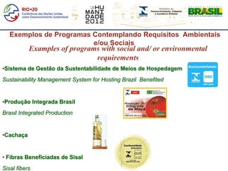 Exemplos de Programas Contemplando Requisitos Ambientais
                         e/ou Sociais
           Examples of programs with social and/ or environmental
                              requirements
•Sistema de Gestão da Sustentabilidade de Meios de Hospedagem
Sustainability Management System for Hosting Brazil Benefited


•Produção Integrada Brasil
Brasil Integrated Production


•Cachaça


• Fibras Beneficiadas de Sisal
Sisal fibers
 