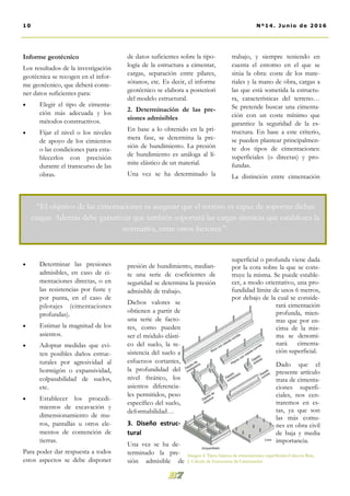 de datos suficientes sobre la tipo-
logía de la estructura a cimentar,
cargas, separación entre pilares,
sótanos, etc. Es decir, el informe
geotécnico se elabora a posteriori
del modelo estructural.
2. Determinación de las pre-
siones admisibles
En base a lo obtenido en la pri-
mera fase, se determina la pre-
sión de hundimiento. La presión
de hundimiento es análoga al lí-
mite elástico de un material.
Una vez se ha determinado la
presión de hundimiento, median-
te una serie de coeficientes de
seguridad se determina la presión
admisible de trabajo.
Dichos valores se
obtienen a partir de
una serie de facto-
res, como pueden
ser el módulo elásti-
co del suelo, la re-
sistencia del suelo a
esfuerzos cortantes,
la profundidad del
nivel freático, los
asientos diferencia-
les permitidos, peso
específico del suelo,
deformabilidad…
3. Diseño estruc-
tural
Una vez se ha de-
terminado la pre-
sión admisible de
trabajo, y siempre teniendo en
cuenta el entorno en el que se
sitúa la obra: coste de los mate-
riales y la mano de obra, cargas a
las que está sometida la estructu-
ra, características del terreno…
Se pretende buscar una cimenta-
ción con un coste mínimo que
garantice la seguridad de la es-
tructura. En base a este criterio,
se pueden plantear principalmen-
te dos tipos de cimentaciones:
superficiales (o directas) y pro-
fundas.
La distinción entre cimentación
superficial o profunda viene dada
por la cota sobre la que se cons-
truye la misma. Se puede estable-
cer, a modo orientativo, una pro-
fundidad límite de unos 6 metros,
por debajo de la cual se conside-
rará cimentación
profunda, mien-
tras que por en-
cima de la mis-
ma se denomi-
nará cimenta-
ción superficial.
Dado que el
presente artículo
trata de cimenta-
ciones superfi-
ciales, nos cen-
traremos en es-
tas, ya que son
las más comu-
nes en obra civil
de baja y media
importancia.
Informe geotécnico
Los resultados de la investigación
geotécnica se recogen en el infor-
me geotécnico, que deberá conte-
ner datos suficientes para:
 Elegir el tipo de cimenta-
ción más adecuada y los
métodos constructivos.
 Fijar el nivel o los niveles
de apoyo de los cimientos
o las condiciones para esta-
blecerlos con precisión
durante el transcurso de las
obras.
 Determinar las presiones
admisibles, en caso de ci-
mentaciones directas, o en
las resistencias por fuste y
por punta, en el caso de
pilotajes (cimentaciones
profundas).
 Estimar la magnitud de los
asientos.
 Adoptar medidas que evi-
ten posibles daños estruc-
turales por agresividad al
hormigón o expansividad,
colpasabilidad de suelos,
etc.
 Establecer los procedi-
mientos de excavación y
dimensionamiento de mu-
ros, pantallas u otros ele-
mentos de contención de
tierras.
Para poder dar respuesta a todos
estos aspectos se debe disponer
10 Nº14. Junio de 2016
“El objetivo de las cimentaciones es asegurar que el terreno es capaz de soportar dichas
cargas. Además debe garantizar que también soportará las cargas sísmicas que establezca la
normativa, entre otros factores.”-
Imagen 4. Tipos básicos de cimentaciones superficiales.Calavera Ruiz,
J. Cálculo de Estructuras de Cimentación
 