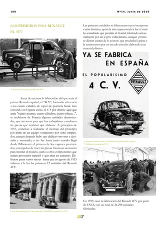 Las primeras unidades se diferenciaron por incorporar
varias distintas, quizá la más representativa fue el rom-
bo esmaltado que presidia el frontal, fabricado artesa-
nalmente por un joyero vallisoletano, aunque pronto
se dieron cuenta de lo costoso que resultaba la pieza y
la sustituyeron por un escudo circular elaborado con
material plástico.
En 1959, cesó la fabricación del Renault 4CV por parte
de FASA, con un total de 26.298 unidades
fabricadas.
LOS PRIMEROS FASA-RENAULT.
EL 4CV
Antes de iniciarse la fabricación del que sería el
primer Renault español, el "4CV", haciendo referencia
a sus cuatro caballos de vapor de potencia fiscal, más
conocido en España como el 4/4 por decirse aquí que
tenía "cuatro puertas, cuatro cilindros, cuatro plazas...",
se recibieron de Francia algunas unidades desmonta-
das, que sirvieron para que los trabajadores estudiasen
las piezas que tendrían que elaborar. A principios de
1953, comenzó a realizarse el montaje del prototipo
por parte de un equipo compuesto por ocho emplea-
dos, aunque después hubo que dedicar otro mes a ajus-
tarlo y rematarlo, y no fue hasta junio cuando llegó
desde Billancourt el primero de los vagones precinta-
dos, encargados de traer las piezas francesas necesarias
para montar el modelo, junto a otros componentes que
tenían proveedor español y que irían en aumento. De-
bieron pasar varios meses hasta que en agosto de 1953
salieron a la luz las primeras 12 unidades del Renault
4CV.
6. Siempre resulta curioso de admirar la publicidad de la época.
7. Cadena de montaje del 4/4.
5. Los doce primeros 4/4 paseando por Valladolid en agosto de 1953.
100 Nº14. Junio de 2016
4. Proceso de montaje del Renault 4CV
 