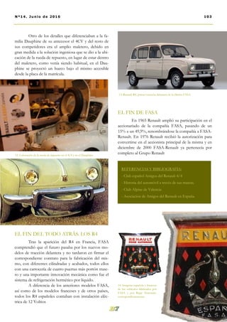 Otro de los detalles que diferenciaban a la fa-
milia Dauphine de su antecesor el 4CV y del resto de
sus competidores era el amplio maletero, debido en
gran medida a la solución ingeniosa que se dio a la ubi-
cación de la rueda de repuesto, en lugar de estar dentro
del maletero, como venía siendo habitual, en el Dau-
phine se proyectó un hueco bajo el mismo accesible
desde la placa de la matrícula.
EL FIN DEL TODO ATRÁS. LOS R4
Tras la aparición del R4 en Francia, FASA
comprendió que el futuro pasaba por los nuevos mo-
delos de tracción delantera y no tardaron en firmar el
correspondiente contrato para la fabricación del mis-
mo, con diferentes cilindradas y acabados, todos ellos
con una carrocería de cuatro puertas más portón trase-
ro y una importante innovación mecánica como fue el
sistema de refrigeración hermético por líquido.
A diferencia de los anteriores modelos FASA,
así como de los modelos franceses y de otros países,
todos los R4 españoles contaban con instalación eléc-
trica de 12 Voltios
EL FIN DE FASA
En 1965 Renault amplió su participación en el
accionariado de la compañía FASA, pasando de un
15% a un 49,9%, renombrándose la compañía a FASA-
Renault. En 1976 Renault recibió la autorización para
convertirse en el accionista principal de la misma y en
diciembre de 2000 FASA-Renault ya pertenecía por
completo al Grupo Renault
103Nº14. Junio de 2016
REFERENCIAS Y BIBLIOGRAFÍA:
- Club español Amigos del Renault 4/4
- Historia del automóvil a través de sus marcas.
- Club Alpine de Valencia
- Asociación de Amigos del Renault en España.
12. Colocación de la rueda de repuesto en el 4/4 y en el Dauphine.
13. Renault R4, primer tracción delantera de la fábrica FASA.
14. Insignias española y francesa
de los vehículos fabricados por
FASA y por Règie Nationale,
correspondientemente.
 