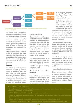 si ocurre lo contrario.
Dicha distinción se establece para
determinar que teoría estructural
se emplea en el dimensionamien-
to del elemento. Se supondrá que
una zapata flexible cumple los
requisitos para considerarla ele-
mento esbelto, y, por tanto, se
estudiará de acuerdo a la teoría
general de flexión. Para el caso
contrario, se deberá emplear la
teoría de bielas y tirantes.
Para el dimensionamiento de la
zapata, habrá que determinar pri-
mero la distribución de tensiones
en el terreno. Dicha distribución
dependerá del tipo de terreno y
de la propia zapata.
Distribución de presiones bajo
una zapata
Las distribuciones de tensiones
empleadas en la práctica, que son
simplificaciones (del lado de la
seguridad) de las reales, pueden
ser uniformes o lineales. Dentro
de las lineales se distinguen
las trapeciales y las triangu-
lares, dependiendo de la
excentricidad de la carga.
El diseño que realicemos
debe cumplir dos requisi-
tos. Por un lado, la zapata
debe resistir las cargas que
el terreno y el pilar aplican
sobre esta. Por otro lado, el te-
rreno debe resistir las cargas que
actúan sobre este. Por establecer
un método para el dimensiona-
miento de las zapatas, podríamos
plantear lo siguiente:
- Se dimensiona el área de cimen-
tación con el criterio de que la
presión máxima que la zapata
ejerce sobre el terreno sea menor
a 1.25 veces la presión admisible
de trabajo, determinada en la fase
número dos.
- Se diseña una zapata con un
canto tal que tan sólo sea necesa-
ria armadura de tracción, en la
parte inferior de la misma, siendo
recomendable un canto mínimo
de 30 cm.
- Se realizan las comprobaciones
pertinentes, como son compro-
bación al vuelco, volver a calcular
la carga que transmite la cimenta-
ción al terreno incluyendo en
peso propio de la zapata, com-
probaciones a cortante, flector,
etc…
En cuanto a las cimentaciones
profundas, simplemente comen-
tar que pueden ser de hormigón
armado o pretensado; por lo ge-
neral son más costosas y que, en
el caso de ser estructuras de hor-
migón pretensado prefabricado,
estas se hincan en el terreno con
empleando una maquinaria in-
mensa.
Dentro de las cimentaciones di-
rectas, se distinguen dos tipos:
zapatas y losas. Generalmente se
emplearán zapatas, salvo en aque-
llas situaciones que sea preferible
económicamente la cimentación
por losas.
Zapatas
La instrucción del hormigón es-
tructural (EHE-08) y práctica-
mente la totalidad de los textos
que tratan este tema distingue
dos tipos de zapatas: rígidas y
flexibles. Una zapata se conside-
rará rígida si el vuelo máximo de
la misma es menor que dos veces
el canto, y se considerará flexible
11Nº14. Junio de 2016
Imagen 5. Principales tipos y subtipos de cimentaciones. Galería de imágenes de la asignatura Hormigón
Armado de la EPS UJAEN.
REFERENCIAS Y BIBLIOGRAFÍA:
- García Meseguer, Álvaro; Morán Cabré, Francisco; Arroyo Portero, Juan Carlos. Jiménez Montoya Hormigón
Armado. ED. Gustavo Gil 15º Edición. (2009)
- EHE-08 (2008) Instrucción de Hormigón Estructural. Ministerio de Fomento.
- Apuntes de la asignatura ‘Hormigón Armado’. De Borja Varona Moya, F.; López Júárez, J.A. Escuela politécnica
superior de Alicante
- Calavera Ruiz, J. Cálculo de Estructuras de Cimentación. Ed.: Intemac. 4º Edición Madrid (2000)
- Código Técnico de la Edificación (CTE). Documento básico de Seguridad estructural. Cimientos (SE-C). 2006
 