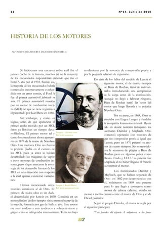 Si hiciésemos una encuesta sobre cuál fue el
primer coche de la historia, muchos (si no la mayoría)
de los encuestados responderían diciendo que fue el
Ford A allá por el 1903. Siendo así,
la mayoría de los encuestados habría
contestado incorrectamente confun-
dida por un error común, el Ford A
fue el primer automóvil fabricado en
serie. El primer automóvil movido
por un motor de combustión inter-
na (MCI) del que se tiene registro es
el patentado por Karl Benz en 1886.
Sin embargo, y como es
lógico, antes de que apareciese el
primer coche movido por un MCI,
éstos ya llevaban un tiempo desa-
rrollándose. El primer motor tal y
como lo entendemos ahora aparece-
ría en 1876 de la mano de Nicolaus
Otto. Los motores Otto no fueron
la primera piedra en el camino de
los MCI, pues ya antes se habían
desarrollado las máquinas de vapor
y otros motores de combustión in-
terna, pero sí que marcaron la estra-
tegia de los desarrollo futuros de los
MCI en una dirección con respecto
a la cual apenas existieron variacio-
nes.
Hemos mencionado otros
motores anteriores al de Otto. El
primero de todos ellos es sin duda
el desarrollado por Lenoir en 1860. Consistía en un
monocilindro de dos tiempos sin compresión previa de
la mezcla, formada por gas de hulla y aire. Este motor
era muy ruidoso y con tendencia a sobrecalentarse y
gripar si no se refrigeraba intensamente. Tenía un bajo
rendimiento por la ausencia de compresión previa y
por la pequeña relación de expansión.
En vista de los fallos del modelo de Lenoir el
siguiente motor, el de cuatro tiempos
de Beau de Rochas, trató de solivian-
tarlos introduciendo una compresión
de la carga antes de la combustión.
Aunque no llegó a fabricar ninguno,
Beau de Rochas sentó las bases del
motor que luego llevaría a la práctica
Nicolaus Otto.
Por su parte, en 1864, Otto se
asociaba con Eugen Langen y fundaba
la compañía Gasmotorenfabrik Deutz
AG en donde también trabajaron los
alemanes Daimler y Maybach. Otto
comenzó operando con motores de
gas sin compresión previa al igual que
Lenoir, pero en 1876 patentó su mo-
tor de cuatro tiempos. Sus competido-
res le acusaron de plagiar a Beau de
Rochas pero en algunos países como
Reino Unido y EEUU su patente fue
aceptada al no haber llegado el francés
a construir el motor.
Los mencionados Daimler y
Maybach, que se habían separado de
Otto en 1882 por desavenencias con
él, solicitaron en 1884 una patente
para lo que llegó a conocerse como
motor de cabeza caliente, siendo un
motor a medio camino entre el motor de Otto y el de
Diesel posterior.
Según el propio Daimler, el motor se regía por
el siguiente principio:
‘‘Las paredes del espacio A adquieren, a las pocas
HISTORIA DE LOS MOTORES
ALFONSO ROJO LAHUERTA. INGENIERO INDUSTRIAL
12 Nº14. Junio de 2016
Imagen. 1 Nicolaus Otto
Ref: www.ecured.cu
Imagen 2. Rudolf Diesel
Ref: www.quotationof.com
 