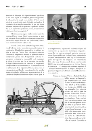repeticiones de dicho juego, una temperatura normal algo elevada,
la cual, unida al efecto de la compresión, produce con regularidad
la inflamación de la mezcla en, o alrededor del punto muerto
superior de curva del pistón, según el principio confirmado por la
experiencia, de que mezclas combustibles, las que bajo presión
puramente atmosféricas no se inflamarían o quemarían con lenti-
tud, al ser comprimidas rápidamente, queman, no solamente con
rapidez, sino hasta hacen explosión’’
Decimos que es algo a medio camino entre los
motores Otto y los de Diesel porque aunque al igual
que en éstos el encendido se realiza por compresión,
ésta se hace sobre la mezcla aire combustible, siendo
en el Diesel únicamente sobre el aire.
Rudolf Diesel nació en París de padres alema-
nes. Desde sus inicios tuvo claro que quería mejorar el
rendimiento del ciclo Otto acercándolo lo máximo po-
sible al ciclo de Carnot. Para ello quería mantener
constante la temperatura durante las primeras fases de
compresión y, sobre todo, de expansión. Con este ob-
jeto pensó en inyectar el combustible en la cámara en
al mismo tiempo en que éste se quemaba con una ley
de inyección que mantuviese constante la temperatura
compensando el calentamiento de la combustión con
el enfriamiento de la expansión. Por esta razón varió el
planteamiento de Daimler comprimiendo sólo aire. La
idea se completaba refrigerando la primera mitad de la
carrera de compresión mediante inyección de agua. A
las compresiones y expansiones isotermas seguían las
compresiones y expansiones isentrópicas respectiva-
mente. De esta manera conseguía acercarse sustancial-
mente al pretendido ciclo ideal de Carnot consiguiendo
elevar los rendimientos de entre 6 y 10% de unas má-
quinas de vapor no tan antiguas a un sorprendente
26%, valor muy elevado para la época pero lejos aún
del 80% que pretendía alcanzar por el ciclo de Carnot.
Su muerte en 1913 durante una travesía al atravesar el
Canal de la Mancha cuando se dirigía a trabajar en In-
glaterra en vísperas de la Primera Guerra Mundial trun-
có su objetivo.
Gracias a Nicolaus Otto y a Rudolf Diesel se
habían sentado las bases de lo
que luego se conocería como
Motores de Encendido Provo-
cado (MEP) y de Encendido
por Compresión (MEC). Una
vez esbozados los primeros
motores de ambos tipos las
mejores no tardaron en suce-
derse de la mano de muchos
investigadores. Éstas muchas
veces han sido exclusivas para
uno de los dos tipos de moto-
res, entre las que caben desta-
car el método de encendido y
formación de la mezcla en los
MEP y los sistemas de inyec-
ción en los MEC. Otros avan-
ces como la sobrealimenta-
ción, el posicionado de la vál-
vulas, el control electrónico y
Imagen 3. Motor de Lenoir
Ref: www.britannica.com
Imagen 4. Daimler y Maybach
Ref: blog.ridenroad.com
13Nº14. Junio de 2016
 