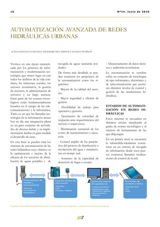 AUTOMATIZACIÓN AVANZADA DE REDES
HIDRÁULICAS URBANAS
JUAN GONZÁLEZ GONZÁLEZ. INGENIERO DE CAMINOS, CANALES Y PUERTOS.
recogida de aguas sanitarias resi-
duales.
De forma más detallada se pue-
den enumerar los propósitos de
la automatización como los si-
guientes:
- Mejora de la calidad del servi-
cio.
- Mayor seguridad y eficacia de
gestión.
- Flexibilidad de trabajo para
operarios y gestores.
- Incremento de velocidad de
respuesta ante requerimientos del
servicio o imprevistos.
- Disminución sustancial de los
costes de mantenimiento y ejecu-
ción.
- Control amplio de los paráme-
tros del proceso de distribución o
recolección del agua y simulacio-
nes en tiempo real.
- Aumento de la capacidad de
detección de fugas o averías.
- Almacenamiento de datos técni-
cos y auditorias económicas.
La automatización se vertebra
sobre un conjunto de tecnologías
de tipo informático, electrónico y
de telecomunicación que permi-
ten distintos niveles de control y
gestión de las instalaciones hi-
dráulicas.
ESTADIOS DE AUTOMATI-
ZACIÓN EN REDES HI-
DRÁULICAS
Estos sistemas se encuadran en
distintos niveles atendiendo al
grado de avance tecnológico y al
número de herramientas de las
que dispongan.
En un primer nivel se encuentra
la telemedida-telealarma consis-
tente en un sistema de recogida
de información desde unos pun-
tos concretos llamados localiza-
ciones de control de la red.
Vivimos en una época caracteri-
zada por los procesos de infor-
matización y modernización tec-
nológica que tienen lugar en casi
todos los ámbitos de la vida coti-
diana, las relaciones sociales, los
sectores económicos, la gestión
de recursos, la administración de
servicios y un largo etcétera.
Gran parte de los avances tecno-
lógicos están fundamentalmente
basados en el campo de las tele-
comunicaciones y la informática.
Tanto es así que las llamadas tec-
nologías de la información tienen
hoy en día una integración plena
en un gran conjunto de activida-
des de diversa índole y su imple-
mentación facilita en gran medida
el desarrollo de éstas.
En esta línea se pueden citar los
sistemas de automatización de las
redes hidráulicas cuyo objetivo es
la optimización y mejora de la
eficacia de los servicios de distri-
bución de aguas potables y de
16 Nº14. Junio de 2016
Esquema 1.Intercambio de información entre los componentes de la telegestión o sistema de automatización avanzada.
 