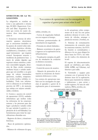 ESTRUCTURA DE LA TE-
LEGESTIÓN
La telegestión se vertebra en
torno a una aplicación o sistema
tipo SCADA (Supervisory Con-
trol and Data Acquisition Sys-
tem) que consta de cuatro ele-
mentos clave interrelacionados
entre sí:
1– Estaciones remotas de infor-
mación: aparatos electrónicos
que se encuentran instalados en
los puntos de control sobre tube-
rías, bombas, depósitos, válvulas,
caudalímetros, contadores y todo
aquel instrumento que requiera
control. Incorporan sensores y
medidores de parámetros base a
través de señales digitales que
registran valores máximos y míni-
mos (encendido/apagado, detec-
ción de flujo, niveles extremos
mediante boyas) o señales analó-
gicas que son sensibles a un gran
rango de valores intermedios
(presiones, caudales, temperatu-
ras, niveles medios, turbidez, ve-
locidades). Toda esta informa-
ción se almacena en un hardware
provisto de CPU y de memoria
que trabaja con tarjetas entrada/
salida y módems.
2– Centros y puestos de control
de operaciones (CCO): unidades
informáticas que reciben todas
las referencias de las estaciones
remotas y las procesan para dar
lugar a productos variados sobre
los que articular la gestión y ex-
plotación de la red hidráulica. Las
herramientas para tratar las espe-
cificaciones obtenidas son:
- Registros de datos y situaciones
históricas.
- Bases de parámetros optimiza-
dos.
- Balances de volúmenes de agua,
to de actuaciones sobre compo-
nentes de la red. En este punto
podemos destacar el corte a dis-
tancia de válvulas, arranque o
parada de motores y bombas, etc.
3– Sistemas de comunicación:
instrumentos de conexión entre
las estaciones remotas y las CCO.
Su función es centralizadora y
difusora a la vez, pues dirigen los
datos hasta los CCO y las órde-
nes de vuelta a los elementos de
la red.
El soporte de telecomunicación
puede ser telefónico, por radio,
GSM, GPRS, red Ethernet, red
Internet o por cable.
4– Terminales y equipos para
contactar con el personal de las
distintas áreas de la explotación.
Sirven para transmitir las órdenes
e indicaciones y para enviar y
recibir registros. Se trata de orde-
nadores, PDAs, móviles, etc.
salidas, entradas, etc.
- Curvas de magnitudes hidráuli-
cas con respecto al tiempo.
- Informes pormenorizados de
interrelación de magnitudes.
- Fórmulas de cálculo hidráulico.
- Balances económicos de gastos
e ingresos en la explotación de las
infraestructuras.
- Visualización sinóptica de gráfi-
cos de simulación de evolución
en distintos escenarios.
- Listados de alarmas.
- Control de acceso de usuarios.
- Almacén de protocolos de ac-
tuación en situaciones de funcio-
namiento defectuoso o crisis.
Los centros de operaciones tam-
bién son los encargados de capa-
citar al operador o gestor de la
explotación para el accionamien-
Esquema 2. Control por sistema SCADA de impulsión de agua con bomba (E-1) hasta depósito. Ubica-
ción de estaciones remotas (PLC) para medición de flujo y nivel.
18 Nº14. Junio de 2016
“Los centros de operaciones son los encargados de
capacitar al gestor para actuar sobre la red ”
 