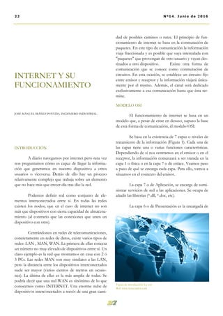 INTRODUCCIÓN
A diario navegamos por internet pero rara vez
nos preguntamos cómo es capaz de llegar la informa-
ción que generamos en nuestro dispositivo a otros
usuarios o viceversa. Detrás de ello hay un proceso
relativamente complejo que trabaja sobre un elemento
que no hace más que crecer día tras día: la red.
Podemos definir red como conjunto de ele-
mentos interconectados entre sí. En todas las redes
existen los nodos, que en el caso de internet no son
más que dispositivos con cierta capacidad de almacena-
miento (al contrario que las conexiones que unen un
dispositivo con otro).
Centrándonos en redes de telecomunicaciones,
concretamente en redes de datos, existe varios tipos de
redes: LAN , MAN, WAN. La primera de ellas conecta
un número no muy elevado de dispositivos entre sí. Un
claro ejemplo es la red que montamos en casa con 2 ó
3 PCs. Las redes MAN son muy similares a las LAN,
pero la distancia entre los dispositivos interconectados
suele ser mayor (varios cientos de metros en ocasio-
nes). La última de ellas es la más amplia de todas. Se
podría decir que una red WAN es sinónimo de lo que
conocemos como INTERNET. Una enorme nube de
dispositivos interconectados a través de una gran canti-
dad de posibles caminos o rutas. El principio de fun-
cionamiento de internet se basa en la conmutación de
paquetes. En este tipo de comunicación la información
viaja fraccionada y es posible que vaya intercalada con
"paquetes" que provengan de otro usuario y vayan des-
tinados a otro dispositivo. Existe otra forma de
comunicación que se conoce como conmutación de
circuitos. En esta ocasión, se establece un circuito fijo
entre emisor y receptor y la información viajará única-
mente por el mismo. Además, el canal será dedicado
exclusivamente a esa comunicación hasta que ésta ter-
mine.
MODELO OSI
El funcionamiento de internet se basa en un
modelo que, a pesar de estar en desuso, supuso la base
de esta forma de comunicación, el modelo OSI.
Se basa en la existencia de 7 capas o niveles de
tratamiento de la información (Figura 1). Cada una de
las capas tiene una o varias funciones características.
Dependiendo de si nos centramos en el emisor o en el
receptor, la información comenzará a ser tratada en la
capa 1 o física o en la capa 7 o de enlace. Veamos paso
a paso de qué se encarga cada capa. Para ello, vamos a
situarnos en el contexto del emisor.
La capa 7 o de Aplicación, se encarga de sumi-
nistrar servicios de red a las aplicaciones. Se ocupa de
añadir las librerías (*.dll, *.doc, etc).
La capa 6 o de Presentación es la encargada de
INTERNET Y SU
FUNCIONAMIENTO
JOSÉ MANUEL IBÁÑEZ POVEDA. INGENIERO INDUSTRIAL.
22 Nº14. Junio de 2016
Figura de introducción: La red.
Ref: www.tynecuador.com
 