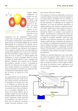 guir corriente (frecuencia umbral).
En la industria y los procesos industriales, en el caso de
control de calidad, es necesario conocer las exigencias y
los cánones básicos de calidad. Una vez conocidos, se
preparan unas muestras, dichas muestras son necesa-
rias para proceder a la calibración de los equipos de
infrarrojos. En el caso de productos perecederos, se
elegirán productos que al menos en apariencia conser-
ven estados óptimos de consumo, piezas con buen co-
lor, peso y sabor, incluso, olor también se recurre a
laboratorios donde se le someten a unas pruebas de
calidad. Posteriormente se analizarán los efectos que
tienen cuando se someten a la espectroscopia infrarro-
ja. Según los resultados obtenidos, serán clave para
determinar si las siguientes muestras son y están en las
mismas condiciones que el espécimen de muestra ini-
cial. También se comprobarán los parámetros en piezas
de peor calidad, así, podremos comparar los resultados
entre el espécimen deseable y el desechable. Estos pa-
rámetros son importantes a la hora de realizar una bue-
na calibración y para establecer una regla en el proceso
de producción.
También nos permitirá diferenciar entre varias calida-
des, desde una superior, media o inferior. Una vez se
produzca la calibración espectroscópica, es necesaria
realizar una comprobación exhaustiva para recopilar
datos y estudiar los aciertos y errores según la calibra-
ción previa. Se introducen varios especímenes en el
área de valoración registrando y visualizando los valo-
res que recogen.
Aunque algunos
compuestos no
pueden ser estu-
diados con esta
luz debido a que
su momento di-
polar no es alte-
rado por dicha
luz, en conse-
cuencia, no po-
demos conocer su
estructura de esta
manera, estos
compuestos son los compuestos homonucleares
(suelen estar en estado gaseoso en condiciones norma-
les de presión y temperatura). Como podemos ver en la
figura número 4, el momento dipolar de una molécula
dada depende de su geometría. No obstante, esto es
una excepción, ya que la inmensa mayoría de todos los
objetos o compuestos que utilizamos son compuestos.
La luz aunque se comporta como una onda, también es
energía electromagnética. En el caso de la verificación
del color del producto aunque el proceso es más com-
plejo de lo que se expone y se utilizan aparatos más
sofisticados, se recurre al principio básico de colocar
dos placas de metal aisladas al vacío y separadas una
distancia, utilizando unos emisores de luz llamados
leds, podemos controlar su color y la intensidad de
dicha luz. Los electrones de una placa saltan y se pro-
duce corriente eléctrica, si lo conectamos a un amperí-
metro, conoceremos la corriente que circula por ellos,
cuantificando la intensidad que circula
por el circuito en función de la luz
emitida.
Esto puede parecer que al aumentar la
intensidad de la luz por medio de los
leds, deberá aumentar necesariamente
la intensidad en el circuito, pero esto
no es realmente así, puesto que solo
para una cierta diferencia de potencial
y en colores como el rojo y el infrarro-
jo, no se produce intensidad de co-
rriente en el circuito debido a que la
energía se traduce en calor, de ahí que
Frederick William Herschel observara
mayor temperatura cuando aproximó
un termómetro a este tipo de luz. Es
decir, solo si se emite luz a una deter-
minada frecuencia podremos conse-
Nº 5. Circuito representativo del efecto fotoeléctrico.
28 Nº14. Junio de 2016
Nº 4. Representación de la molécula del compues-
to dióxido de azufre.
Http://www.calabriancorp.com/
 