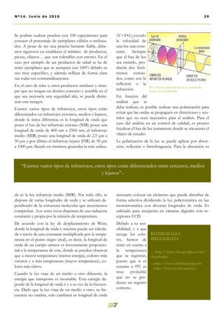 Se podrán realizar pruebas con 100 especímenes para
conocer el porcentaje de ejemplares válidos o rechaza-
dos. A pesar de ser una prueba bastante fiable, debe-
mos rigurosos en establecer el mínimo de productos,
piezas, objetos… que son tolerables con errores. En el
caso por ejemplo de ser productos de salud se ha de
tener ejemplares que se acerquen casi 100% debido su
uso muy específico, y además reflejar de forma clara
sus todas sus contraindicaciones.
En el caso de telas u otros productos similares y siem-
pre que no tengan un destino concreto y sensible en el
que sea necesaria una seguridad alta, se puede dismi-
nuir este margen.
Existen varios tipos de infrarrojos, estos tipos están
diferenciados en infrarrojos cercanos, medios y lejanos,
donde la única diferencia es la longitud de onda que
posee el haz de luz infrarrojo cercano (NIR) posee una
longitud de onda de 800 nm a 2500 nm, el infrarrojo
medio (MIR) posee una longitud de onda de 2,5 μm a
50 μm y por último el infrarrojo lejano (FIR) de 50 μm
a 1000 μm. Siendo en términos generales la más utiliza-
da es la luz infrarroja media (MIR). Por todo ello, se
dispone de varias longitudes de onda y se utilizará de-
pendiendo de la estructura molecular que necesitemos
comprobar. Los seres vivos disponen de una radiación
constante y propia por la emisión de temperatura.
De acuerdo con la ley de desplazamiento de Wien,
donde la longitud de onda λ máxima puede ser calcula-
da a través de una constante multiplicada por la tempe-
ratura en el punto negro (real), es decir, la longitud de
onda de un cuerpo emisor es inversamente proporcio-
nal a la temperatura de este, donde se pueden observar
que a menor temperatura (menor energía), colores más
oscuros y a más temperatura (mayor temperatura), co-
lores más claros.
Cuando la luz viaja de un medio a otro diferente, la
energía que transporta es invariable. Esta energía de-
pende de la longitud de onda λ y a su vez de la frecuen-
cia. Dado que la luz viaja de un medio a otro, su fre-
cuencia no cambia, solo cambiará su longitud de onda
(V=F•λ),siendo
la velocidad de
una luz una cons-
tante. Siempre
que el haz de luz
sea emitido, pro-
ducirá dos fenó-
menos conoci-
dos, como son la
reflexión o la
refracción.
En función del
análisis que se
deba realizar, es posible realizar una polarización para
evitar que las ondas se propaguen en direcciones y sen-
tidos que no sean necesarios para el análisis. Para el
caso del análisis en un control de calidad, es preciso
focalizar el haz de luz justamente donde se encuentra el
objeto de estudio.
La polarización de la luz se puede aplicar por absor-
ción, reflexión o birrefringencia. Para la absorción es
necesario colocar un elemento que pueda absorber de
forma selectiva dividiendo la luz policromática en luz
monocromática con diversas longitudes de onda. Es
utilizado para recepción en cámaras digitales con re-
ceptores CCD.
Debido a su sen-
sibilidad, y a que
recoge los colo-
res, hemos de
tener en cuenta a
la temperatura
que se registran,
puesto que si es
cercana a 0ºC es
muy probable
que no se pro-
duzca un registro
correcto.
Nº 6. Efecto producido por la luz polarizada
frente a la no polarizada.
29Nº14. Junio de 2016
“Existen varios tipos de infrarrojos, estos tipos están diferenciados entre cercanos, medios
y lejanos”.-
REFERENCIAS Y
BIBLIOGRAFÍA:
-. http://www.sites.google.es/site/
electricalia/
-. http://www.calabriancorp.com
-. http://www.portal.uned.es/
 