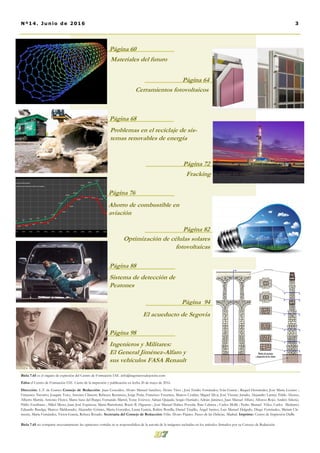 Biela 7.65 es el órgano de expresión del Centro de Formación IAE. info@ingenierosalejercito.com
Edita el Centro de Formación IAE. Cierre de la impresión y publicación en fecha 20 de mayo de 2016.
Dirección: L.T. de Garnez Consejo de Redacción: Juan González; Alvaro Manuel Sanchez; Álvaro Titos ; José Emilio Fernández; Iván García ; Raquel Hernández; Jose Maria Lozano ;
Francisco Navarro; Joaquín Toro; Antonio Climent; Rebecca Renuncio; Jorge Peña; Francisco Escamez; Marcos Cerdán; Miguel Silva; José Vicente Jurado; Alejandro Larruy; Pablo Alonso;
Alberto Martín; Antonio Flores; Marta Sanz del Burgo; Fernando Martel; Yeray Estévez; Adrian Quijada; Sergio Hurtado; Adrián Jiménez; Juan Manuel Alfaro; Alfonso Rojo; Andrés Siñeriz;
Pablo Escribano ; Mikel Meno; Juan José Espinosa; Marta Bartolomé; Rocío B. Higueras ; José Manuel Ibáñez Poveda; Iban Cabrera ; Carlos Mollá ; Pedro Manuel Vélez; Carlos Medrano;
Eduardo Baselga; Marcos Maldonado; Alejandro Gómez, Marta González, Laura García, Rubén Bonilla, Daniel Trujillo, Ángel Santos, Luis Manuel Delgado, Diego Fernández, Miriam Cle-
mente, María Fernández, Victor García, Rebeca Rosado. Secretaría del Consejo de Redacción: Félix-Álvaro Pajares. Paseo de las Delicias. Madrid. Imprime: Centro de Impresión DaBe
Biela 7.65 no comparte necesariamente las opiniones vertidas ni se responsabiliza de la autoría de la imágenes incluidas en los artículos firmados por su Consejo de Redacción.
Página 64
Página 60
Materiales del futuro
Cerramientos fotovoltaicos
Problemas en el reciclaje de sis-
temas renovables de energía
Página 68
Página 72
Fracking
Ahorro de combustible en
aviación
Página 76
Sistema de detección de
Peatones
Página 88
Página 82
Optimización de células solares
fotovoltaicas
Página 94
3Nº14. Junio de 2016
El acueducto de Segovia
Ingenieros y Militares:
El General Jiménez-Alfaro y
sus vehículos FASA Renault
Página 98
 