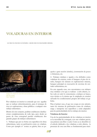 queña o gran sección (túneles), construcción de pozos
o chimeneas, etc.
2.- Trabajos similares o iguales a los definidos como
voladuras de exterior, como el banqueo al piso de tú-
neles, banqueo de cámaras en explotaciones mineras,
banqueo principal en excavación de cavernas de cen-
trales subterráneas, etc.
En este segundo caso, nos encontramos con trabajos
muy similares a los que se realizan a cielo abierto, so-
bre todo en todo lo concerniente a trabajos en banco,
cuya técnica es la misma que la empleada en exterior
salvando los condicionantes propios del trabajo en ga-
lerías.
Para el primer caso, el que nos ocupa en este artículo,
tanto los sistemas de perforación como de voladura,
carga y transporte son específicos y están adaptados
para las particularidades de los trabajos de interior.
Voladuras de Interior
Una de las particularidades de las voladuras en interior
es la necesidad de conseguir, con una voladura previa,
una primera cara libre o cuele. Como ya se describió en
el artículo dedicado a las voladuras a cielo abierto, la
presencia de esta cara libre es fundamental para maxi-
Por voladuras en interior se entiende que son aquellas
que se realizan subterráneamente, para el arranque de
roca en explotaciones, obras públicas o cualquier otro
trabajo subterráneo.
Dentro de este conjunto, podrían establecerse clasifica-
ciones complementarias de todo tipo, pero desde un
punto de vista conceptual pueden establecerse dos
grandes grupos de trabajos subterráneos:
1.- Trabajos que por su forma son específicos de obras
subterráneas, tanto en perforación como en voladura.
Como por ejemplo el avance en galería, bien en pe-
VOLADURAS EN INTERIOR
ALVARO M. SÁNCHEZ GUISÁNDEZ. GRADUADO EN INGENIERÍA MINERA.
Imagen Nº1 Frente de avance listo para ejecutar una voladura en la excava-
ción de un túnel.
http://ingeol.cl/
30 Nº14. Junio de 2016
 