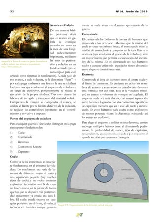 mente se suele situar en el centro aproximado de la
galería.
Contracuele
El contracuele lo conforma la corona de barrenos que
circunvala a los del cuele. Mientras que la misión del
cuele es crear un primer hueco, el contracuele tiene la
misión de ensancharlo y preparar así la cara libre a la
destroza (que conforma el grueso de la voladura), con
un mayor hueco que permita la evacuación del escom-
bro de la misma. En el contracuele no hay barrenos
vacíos y aunque están más espaciados tienen distancias
entre sí que se consideran cortas.
Destroza
Comprende el área de barrenos entre el contra-cuele y
el límite de contorno. Es corriente escuchar los nom-
bres de corona y contra-corona cuando esta destroza
está formada por dos filas. Esta es la voladura princi-
pal, en cuanto a volumen de arranque en la galería. El
esquema suele ser más abierto, con mayor separación
entre barrenos logrando con ello consumos específicos
de explosivo menores que en el caso de cuele y contra-
cuele. En estos barrenos suele usarse como explosivos
de menor potencia (como la Amonita), rebajando así
los costes en explosivo.
Para elegir el esquema a utilizar en una destroza, entran
en juego múltiples factores como el diámetro de perfo-
ración, la profundidad de avance, tipo de explosivo,
secuenciación, granulometría deseada y por supuesto el
tipo de sección que queramos conseguir.
Avance en Galería
De una manera bási-
ca podemos decir
que el avance en ga-
lería se consigue
creando un vano en
la roca de una longi-
tud suficientemente
importante, mediante
las artes de perfora-
ción y voladura en un
fondo cerrado (no se
contemplan para este
artículo otros sistemas de tunelización). A cada paso de
ese avance, a cada voladura, se le denomina “Pega” y
por cada pega tendremos una fase en la que se taladran
los barrenos que conforman el esquema de voladura y
de carga de explosivos, posteriormente se realiza la
ejecución de la propia voladura. Tras esto vienen las
labores de recogida y transporte del material volado.
Completada la recogida se comprueba el avance, se
analiza el frente por si hubiera defectos de la voladura,
se realizan las correcciones oportunas en el sosteni-
miento, y se vuelve a empezar.
Partes del esquema de voladura
Para cualquier galería o túnel cabe distinguir en la pega
cinco partes fundamentales:
1) Cuele
2) Contracuele
3) Destroza
4) Contorno o Recorte
5) Zapateras
Cuele
Como ya se ha comentado es una par-
te fundamental en el esquema de vola-
dura. Lo conforman una serie de ba-
rrenos de diámetro mayor al resto y
una separación pequeña (hay muchos
tipos de cuele) y no suelen contener
explosivo. Su misión será la de crear
un hueco inicial en la galería, de forma
que los que se disparen con posteriori-
dad encuentren ya creada esa cara li-
bre. El cuele puede situarse en cual-
quier posición: en el frente, al suelo, al
techo o en hastiales aunque general-
Imagen Nº4 . Esquematización de las diferentes parte de una pega
32 Nº14. Junio de 2016
Imagen Nº4. Tareas de avance en galería. Instalación de
mallas y bulones para reforzar el sostenimiento.
http://www.redimin.cl/
 