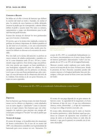 Contorno o Recorte
Se define así a la fila o corona de barrenos que definen
la sección del túnel en techo y hastiales, sin incluir el
piso. La misión de estos barrenos es doble, debiendo
arrancar la piedra que les corresponda y además deben
definir el perfil o sección túnel. Por tanto su número,
espaciamiento y carga, son determinantes para la cali-
dad final del perfil buscado.
Existen dos técnicas de efectuar los tiros perimetrales
que son el recorte y el precorte.
El recorte, que es la técnica más empleada, consiste en
perforar un número importante de taladros paralelos al
eje del túnel en el contorno, y con una concentración
de explosivo pequeña o incluso nula, siendo estos ba-
rrenos los últimos en detonar en la secuencia de encen-
dido.
Por otro lado en la técnica del precorte se perfora un
mayor número de taladros perimetrales y paralelos en-
tre sí a unas distancias entre 25 cm y 50 cm y conte-
niendo carga explosiva. Esta técnica exige una perfora-
ción muy precisa que asegure un buen paralelismo y
una homogénea separación entre los taladros. En la
secuencia de encendido, son los primeros en detonar,
con lo que se crea una fisura perimetral que aísla y pro-
tege a la roca del macizo de las vibraciones del resto de
la voladura. Esta técnica es de uso poco frecuente, ex-
cepto en casos especiales.
Zapateras
Son los barrenos que forman el piso de túnel. General-
mente son los últimos en dispararse y están taladrados
con un cierto ángulo o “pinchados” como se denomi-
nan en el argot minero. Son barrenos que van sobre-
cargados de explosivo pues precisan una energía adi-
cional para conseguir el "levante" de toda la piedra que
los afecta.
Avance de la pega
El avance de la pega es la medida entre dos situaciones
de frentes consecutivos. En el caso de un avance del
100% esta dimensión coincidiría con la profundidad de
barrenado pero estos avances no son frecuentes. Un
avance de 85 a 90% es considerado habitualmente co-
mo bueno, encontrándonos en el nuevo frente fondos
de barreno perforados (denominados “culos”) de lon-
gitudes de un 15% a un 10% de la longitud barrenada.
Menores avances suelen explicarse por cueles defec-
tuosos en la mayoría de los casos. Existen casos donde
la presencia de lisos (fracturas naturales) pueden dar
avances mayores a la longitud perforada, bien por des-
cuelgue, o bien por actuar la fisura como una cara libre
de fondo.
El avance de una pega depende de un gran número de
factores como la capacidad de la maquinaria a la hora
de barrenar, el tipo de roca a la que nos enfrentamos
(dureza, rotura, abrasividad…), el tipo de sostenimien-
to al que nos obliga el terreno excavado...etc.
El avance debe determinarse por lo tanto en función
de muchos parámetros y debe diseñarse aquel que pro-
duzca un conjunto de operación más económico (el
encaje de ciclos es la premisa básica en toda obra de
interior), y que, por lo general, no coincide con el má-
ximo alcanzable.
Imagen Nº5. Jumbo realizando perforaciones según el esquema de perforación
programado para esa sección.
http://img.directindustry.es/
33Nº14. Junio de 2016
“Un avance de 85 a 90% es considerado habitualmente como bueno”
 