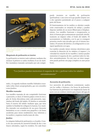 puede montarse un martillo de perforación
(perforadora) o una cesta en la que pueden alojarse uno
o dos operarios permitiendo así el acceso a cualquier
parte del frente.
El funcionamiento de los jumbos es eléctrico cuando
están estacionados en situación de trabajo y pueden
disponer también de un motor Diésel para el desplaza-
miento. Los martillos funcionan a rotopercusión, es
decir, la barrena gira continuamente ejerciendo simultá-
neamente un impacto sobre el fondo del taladro. El
accionamiento es hidráulico, con lo que se consiguen
potencias mucho más elevadas que con el sistema neu-
mático. El arrastre del detritus y la refrigeración se con-
siguen igualmente con agua.
Los jumbos actuales tienen sistemas electrónicos para
controlar la dirección de los taladros, el impacto y la
velocidad de rotación de los martillos e incluso pueden
memorizar el esquema de tiro y perforar todos los tala-
dros automáticamente. En este caso un único maqui-
nista puede perforar una pega completa en unas pocas
horas.
Accesorios de perforación.
Los accesorios de perforación comúnmente usados
son las varillas o barrenas y las bocas de perforación.
Las barrenas de perforación son simplemente barras de
acero con un conducto interior para el paso del agua de
Maquinaria de perforación en interior
La perforación en interior suele realizarse mediante dos
técnicas: la primera se realiza mediante el uso de marti-
llos neumáticos manuales accionados por aire compri-
mido, y la segunda mediante martillos hidráulicos mon-
tados sobre chasis autopropulsados, que son conocidos
como Jumbos.
Martillos manuales
Los martillos manuales de aire comprimido funcionan
a percusión, es decir, la barrena golpea contra la roca y
gira de forma discontinua entre cada percusión, sepa-
rándose del fondo del taladro. El detritus es arrastrado
hasta el exterior del taladro mediante agua, que tiene
también la finalidad de refrigerar la barrena. Los marti-
llos manuales son actualmente de uso poco frecuente
limitándose su uso a túneles muy pequeños o de forma
accidental, pues tienen rendimientos muy inferiores a
los jumbos y requieren mucha mano de obra.
Jumbos
La máquina habitual de perforación es el jumbo. Cons-
ta de una carrocería de automóvil dotada de dos o tres
brazos articulados, según los modelos. En cada brazo
Imagen Nº6 . Jumbo de dos brazos, pala cargadora y Dumper minero adapta-
dos para trabajos en interior.
www.cat.com
34 Nº14. Junio de 2016
“Los Jumbos pueden memorizar el esquema de tiro y perforar todos los taladros
automáticamente”
Imagen Nº7. Operarios perforando con martillo manual
http://www.latinomineria.com/
 