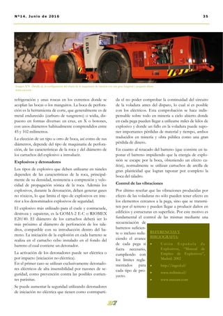 da el no poder comprobar la continuidad del circuito
de la voladura antes del disparo, lo cual sí es posible
con los eléctricos. Esta comprobación se hace indis-
pensable sobre todo en minería a cielo abierto donde
en cada pega pueden llegar a utilizarse miles de kilos de
explosivo y donde un fallo en la voladura puede supo-
ner importantes pérdidas de material y tiempo, ambos
traducidos en minería y obra pública como una gran
pérdida de dinero.
En cuanto al retacado del barreno (que consiste en ta-
ponar el barreno impidiendo que la energía de explo-
sión se escape por la boca, obteniendo un efecto ca-
ñón), normalmente se utilizan cartuchos de arcilla de
gran plasticidad que logran taponar por completo la
boca del taladro.
Control de las vibraciones
Por último reseñar que las vibraciones producidas por
efecto de las voladuras no sólo pueden tener efecto en
los elementos cercanos a la pega, sino que se transmi-
ten por el terreno y pueden llegar a producir daños en
edificios y estructuras en superficie. Por este motivo es
fundamental el control de las mismas mediante una
secuenciación de
barrenos suficien-
te o incluso redu-
ciendo el avance
de cada pega si
fuera necesario,
cumpliendo con
los límites regla-
mentados para
cada tipo de pro-
yecto.
refrigeración y unas roscas en los extremos donde se
acoplan las bocas o los manguitos. La boca de perfora-
ción es la herramienta de corte, que generalmente es de
metal endurecido (carburo de tungsteno) o widia, dis-
puesto en formas diversas: en cruz, en X o botones,
con unos diámetros habitualmente comprendidos entre
45 y 102 milímetros.
La elección de un tipo u otro de boca, así como de sus
diámetros, depende del tipo de maquinaria de perfora-
ción, de las características de la roca y del diámetro de
los cartuchos del explosivo a introducir.
Explosivos y detonadores
Los tipos de explosivo que deben utilizarse en túneles
dependen de las características de la roca, principal-
mente de su densidad, resistencia a compresión y velo-
cidad de propagación sónica de la roca. Además los
explosivos, durante la detonación, deben generar gases
no tóxicos, lo que limita el tipo de explosivos en inte-
rior a los denominados explosivos de seguridad.
El explosivo más utilizado para el cuele y contracuele,
destroza y zapateras, es la GOMA-2 E-C o RIOMEX
E20/40. El diámetro de los cartuchos deberá ser lo
más próximo al diámetro de perforación de los tala-
dros, compatible con su introducción dentro del ba-
rreno. La iniciación de la explosión en cada barreno se
realiza en el cartucho cebo instalado en el fondo del
barreno el cual contiene un detonador.
La activación de los detonadores puede ser eléctrica o
por impacto (iniciación no eléctrica).
En el primer caso se utilizan exclusivamente detonado-
res eléctricos de alta insensibilidad por razones de se-
guridad, como prevención contra las posibles corrien-
tes parásitas.
Se puede aumentar la seguridad utilizando detonadores
de iniciación no eléctrica que tienen como contraparti-
Imagen Nº8. Detalle de la configuración del chasis de la maquinaria de interior con una gran longitud y pequeña altura.
www.cat.com
REFERENCIAS Y
BIBLIOGRAFÍA:
 Unión E spañol a de
Explosivos, “Manual de
Empleo de Explosivos”,
Madrid. 2002
 http://ingeol.cl/
 www.redimin.cl/
 www.maxam.com
35Nº14. Junio de 2016
 