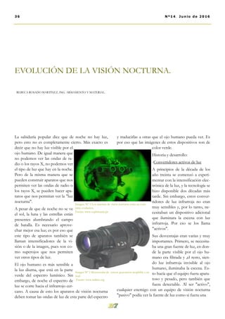 La sabiduría popular dice que de noche no hay luz,
pero esto no es completamente cierto. Más exacto es
decir que no hay luz visible por el
ojo humano. De igual manera que
no podemos ver las ondas de ra-
dio o los rayos X, no podemos ver
el tipo de luz que hay en la noche.
Pero de la misma manera que se
pueden construir aparatos que nos
permiten ver las ondas de radio o
los rayos X, se pueden hacer apa-
ratos que nos permitan ver la "luz
nocturna".
A pesar de que de noche no se ve
el sol, la luna y las estrellas están
presentes alumbrando el campo
de batalla. Es necesario aprove-
char mejor esa luz; es por eso que
este tipo de aparatos también se
llaman intensificadores de la vi-
sión o de la imagen, pues son co-
mo superojos que nos permiten
ver otros tipos de luz.
El ojo humano es más sensible a
la luz diurna, que está en la parte
verde del espectro lumínico. Sin
embargo, de noche el espectro de
luz se corre hacia el infrarrojo cer-
cano. A causa de esto los aparatos de visión nocturna
deben tomar las ondas de luz de esta parte del espectro
y traducirlas a otras que el ojo humano pueda ver. Es
por eso que las imágenes de estos dispositivos son de
color verde.
Historia y desarrollo:
-Convertidores activos de luz
A principios de la década de los
año treinta se comenzó a experi-
mentar con la intensificación elec-
trónica de la luz, y la tecnología se
hizo disponible dos décadas más
tarde. Sin embargo, estos conver-
tidores de luz infrarroja no eran
muy sensibles y, por lo tanto, ne-
cesitaban un dispositivo adicional
que iluminara la escena con luz
infrarroja. Por eso se los llama
"activos".
Sus desventajas eran varias y muy
importantes. Primero, se necesita-
ba una gran fuente de luz, en don-
de la parte visible por el ojo hu-
mano era filtrada y ,el resto, sien-
do luz infrarroja invisible al ojo
humano, iluminaba la escena. Es-
to hacía que el equipo fuera apara-
toso y pesado, pero también que
fuera detectable. Al ser "activo",
cualquier enemigo con un equipo de visión nocturna
"pasivo" podía ver la fuente de luz como si fuera una
EVOLUCIÓN DE LA VISIÓN NOCTURNA.
REBECA ROSADO MARTÍNEZ, ING. ARMAMENTO Y MATERIAL.
36 Nº14. Junio de 2016
Imagen. Nº 1 Los sistemas de visión nocturna están en cons-
tante evolución.
Fuente: www.sophimania.pe
Imagen Nº 2 Monoocular de tercera generación acoplable a un
fusil.
Fuente: www.militar.org
 
