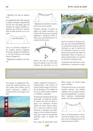 - Rigidización mediante construc-
ción como arco invertido
También tenemos la opción de
aplicar un estado tensional a la
cubierta de forma que esta quede
rigidizada, y trabaje de forma si-
milar pero geométricamente in-
vertida a la de un arco.
Hemos de tener en cuenta que
tanto las cadenas como los arcos
(cadenas de presiones), en sus
campos respectivos (tracciones y
compresiones), solo existen en
cuanto reciben cargas. En el esta-
do de descarga, ni las cadenas ni
los arcos toman formas estáticas,
y son lábiles o inestables.
El principio fundamental del arco
pretensado es simple. Se recubre
el trasdós del arco, de apoyo a
apoyo con elementos tensores
(cables de acero, hierros redon-
dos y otros), los cuales se tesan.
Entonces se produce una sobre-
carga en el arco debido al preten-
sado, que consiste en una presión
uniforme sobre el trasdós del
puente.
Esta carga de pretensado actúa
como un aumento del peso pro-
pio, que tiene la particularidad de
no aumentar la presión sobre los
cimientos, ya que la tracción de
los elementos tensores, se com-
pensa con la presión que ejerce el
pretensado sobre los apoyos, es
decir, el pretensado es un sistema
de fuerzas de resultante nula.
A partir de este momento el arco
pretensado se encuentra en equi-
librio aunque no existan cargas
que lo soliciten.
Volviendo del revés un arco pre-
tensado, tenemos una cubierta
colgante con una capa de hormi-
gón precomprimido, la cual pro-
duce tensiones fundamentales
iguales a las del arco pretensado.
Este es el funcionamiento estruc-
tural de las bandas tesas o tensa-
das, como la realizada por la ofi-
cina de proyectos Carlos
- Mediante una viga de rigidiza-
ción
La rigidización del cable portante
se puede conseguir suspendiendo
de éste una viga rígida, capaz de
soportar las cargas variables, re-
partirlas por toda ella y transmi-
tirlas al cable portante en su con-
junto.
Este es el método empleado en
los grandes puentes colgantes,
como por ejemplo el Golden Ga-
te de San Francisco de Joseph
Strauss. (Imagen 4),
- Rigidización mediante una celo-
sía
Se consigue la rigidización colo-
cando dos cables portantes, con
una celosía entre ambos, que le
aporta resistencia y rigidez al
conjunto frente a las cargas varia-
bles:
42 Nº14. Junio de 2016
Imagen 4. Puente Golden Gate .
Ref: Curso El arte de las estructuras I: cables y
arcos. Escuela Politécnica Federal de Lausana
“La cubierta colgante constituye el caso inverso de las estructuras superficiales delgadas
solicitadas por compresión”
Imagen 5. Pasarela sobre el río Pisuerga .
Ref: http://www.cfcsl.com/
 