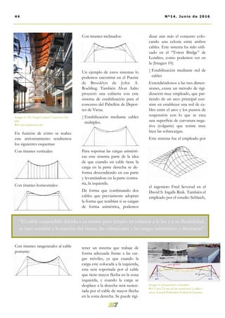 Con tirantes inclinados:
Un ejemplo de estos sistemas lo
podemos encontrar en el Puente
de Brooklyn de John A.
Roebling. También Alvar Aalto
proyectó una cubierta con este
sistema de estabilización para el
concurso del Pabellón de Depor-
tes de Viena.
 Estabilización mediante cables
múltiples.
Para soportar las cargas asimétri-
cas este sistema parte de la idea
de que cuando un cable tiene la
carga en la parte derecha se de-
forma descendiendo en esa parte
y levantándose en la parte contra-
ria, la izquierda.
De forma que combinando dos
cables que previamente adoptan
la forma que tendrían si se cargan
de forma asimétrica, podemos
tener un sistema que trabaje de
forma adecuada frente a las car-
gas móviles, ya que cuando la
carga este colocada a la izquierda,
esta será soportada por el cable
que tiene mayor flecha en la zona
izquierda, y cuando la carga se
desplace a la derecha será susten-
tada por el cable de mayor flecha
en la zona derecha. Se puede rigi-
dizar aún más el conjunto colo-
cando una celosía entre ambos
cables. Este sistema ha sido utili-
zado en el “Tower Bridge” de
Londres, como podemos ver en
la (Imagen 10).
 Estabilización mediante red de
cables
Extendiéndonos a las tres dimen-
siones, existe un método de rigi-
dización muy empleado, que par-
tiendo de un arco principal con-
siste en establecer una red de ca-
bles entre el arco y los puntos de
suspensión con lo que se crea
una superficie de curvatura nega-
tiva (colgante) que resiste muy
bien las sobrecargas.
Este sistema fue el empleado por
el ingeniero Fred Severud en el
David S. Ingalls Rink. También el
empleado por el estudio Schlaich,
En función de cómo se realice
este arriostramiento tendremos
los siguientes esquemas:
Con tirantes verticales:
Con tirantes horizontales:
Con tirantes tangenciales al cable
portante:
Imagen 8. The Fingal Country Council en Du-
blín.
Ref: www.pinterest.com
44 Nº14. Junio de 2016
“El cable suspendido debido a su escaso peso propio en relación a la luz y a su flexibilidad,
es muy sensible a la succión del viento, las vibraciones y las cargas asimétricas y dinámicas”
Imagen 9. Johanneshovs Isstadion
Ref: Curso El arte de las estructuras I: cables y
arcos. Escuela Politécnica Federal de Lausana
 