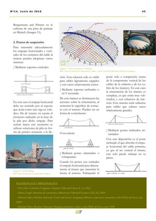xión. Esta solución solo es viable
para cables ligeramente cargados
y con vanos relativamente cortos.
 Mediante soportes inclinados o
en V invertida:
De esta manera se disminuyen las
acciones sobre la cimentación, al
aumentar la superficie de contac-
to con el terreno. Pueden ser en
forma de contrafuerte:
O en celosía:
 Mediante postes atirantados o
tornapuntas:
Cuando los postes son verticales
el empuje horizontal pasa directa-
mente al tirante que transmite la
fuerza al terreno. Trabajando el
poste solo a compresión (suma
de la componente vertical de los
cables de la cubierta y de los ca-
bles de los tirantes). En este caso
la cimentación de los tirantes es
compleja, ya que están muy soli-
citados, y con esfuerzos de trac-
ción. Este sistema suele utilizarse
para cables que cubren vanos
relativamente grandes.
 Mediante postes inclinados ati-
rantados:
Con esta disposición es el poste
inclinado el que absorbe el empu-
je horizontal del cable portante,
ya que al ser vertical el tirante,
este solo puede trabajar en su
plano.
Bergermann and Partner en la
cubierta de una pista de patinaje
en Múnich (Imagen 11).
2. Puntos de suspensión
Para transmitir adecuadamente
los empujes horizontales y verti-
cales de los extremos del cable al
terreno pueden adoptarse varios
sistemas:
 Mediante soportes verticales:
En este caso el empuje horizontal
debe ser resistido por el soporte
que actúa como una viga en vola-
dizo. Ha de tenerse en cuenta el
momento inducido en la base de
la pila por dicho empuje. Para
resistir mejor este momento se
utilizan soluciones de pila en for-
ma de pórtico resistente a la fle-
Imagen 11. Pista de patinaje en Munich .
Ref: Curso El arte de las estructuras I: cables y arcos. Escuela Politécnica Federal de Lausana.
REFERENCIAS Y BIBLIOGRAFÍA:
- Frei Otto. Cubiertas Colgantes. España: Editorial Labor, S. A.; 1962.
- Heino Engel. Sistemas de estructuras. Barcelona: Editorial Gustavo Gili, SA; 2001.
- Edward Allen, Waclaw Zalewski. Form and forces: designing efficient, expressive structures. John Wiley & Sons, cop.
2009.
- Edward Allen, Waclaw Zalewski. Shaping structures: statics. John Wiley & Sons, cop. 1998.
45Nº14. Junio de 2016
Imagen 10. Tower Bridge .
Ref: Curso El arte de las estructuras I: cables y
 