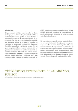 costes, aumento de la vida útil de los accesorios, menos
impacto ambiental (reducción de emisiones CO2 y
otros contaminantes), prevención de daños, mejora de
seguridad en las calles, etc.
En este artículo se pretende mostrar una de las distin-
tas propuestas industriales de mejora que emergen en
este campo: los sistemas de telegestión. Mediante
redes inalámbricas de bajo consumo las luminarias se
comunicarán entre sí para compartir información rela-
cionada con su estado actual, reduciendo así el coste
que pudiera suponer cualquier sistema cableado exis-
tente actualmente en las ciudades. Al final del mismo
se verán algunos ejemplos de implementación reales.
Introducción
El gran avance tecnológico que vivimos hoy en día ha
hecho que, en los últimos años, el alumbrado público y
las tecnologías que usa queden un poco obsoletas e
ineficientes (hay más de 90 millones de puntos de luz
en Europa con más del 75% de las instalaciones con
una antigüedad mayor de 25 años(1). Teniendo en
cuenta que en la mayoría de los municipios el alumbra-
do público puede llegar a representar hasta el 60% del
gasto energético total, nos podemos hacer una idea del
gran impacto económico que tendría una inversión en
eficiencia energética. Añadiendo dos factores básicos
como la eficiencia energética y el diseño ecológico se
lograrían grandes resultados y beneficios tales como
optimización del consumo de energía, reducción de
TELEGESTIÓN INTELIGENTE: EL ALUMBRADO
PÚBLICO
46 Nº14. Junio de 2016
FRANCISCO DE ASÍS NAVARRO MADUEÑO. INGENIERO SUPERIOR INDUSTRIAL
 