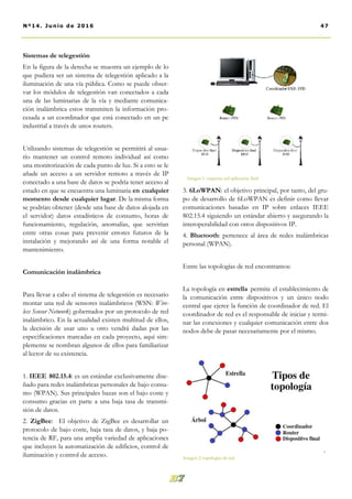 3. 6LoWPAN: el objetivo principal, por tanto, del gru-
po de desarrollo de 6LoWPAN es definir como llevar
comunicaciones basadas en IP sobre enlaces IEEE
802.15.4 siguiendo un estándar abierto y asegurando la
interoperabilidad con otros dispositivos IP.
4. Bluetooth: pertenece al área de redes inalámbricas
personal (WPAN).
Entre las topologías de red encontramos:
La topología en estrella permite el establecimiento de
la comunicación entre dispositivos y un único nodo
central que ejerce la función de coordinador de red. El
coordinador de red es el responsable de iniciar y termi-
nar las conexiones y cualquier comunicación entre dos
nodos debe de pasar necesariamente por el mismo.
Sistemas de telegestión
En la figura de la derecha se muestra un ejemplo de lo
que pudiera ser un sistema de telegestión aplicado a la
iluminación de una vía pública. Como se puede obser-
var los módulos de telegestión van conectados a cada
una de las luminarias de la vía y mediante comunica-
ción inalámbrica estos transmiten la información pro-
cesada a un coordinador que está conectado en un pc
industrial a través de unos routers.
Utilizando sistemas de telegestión se permitirá al usua-
rio mantener un control remoto individual así como
una monitorización de cada punto de luz. Si a esto se le
añade un acceso a un servidor remoto a través de IP
conectado a una base de datos se podría tener acceso al
estado en que se encuentra una luminaria en cualquier
momento desde cualquier lugar. De la misma forma
se podrían obtener (desde una base de datos alojada en
el servidor) datos estadísticos de consumo, horas de
funcionamiento, regulación, anomalías, que servirían
entre otras cosas para prevenir errores futuros de la
instalación y mejorando así de una forma notable el
mantenimiento.
Comunicación inalámbrica
Para llevar a cabo el sistema de telegestión es necesario
montar una red de sensores inalámbricos (WSN: Wire-
less Sensor Network) gobernados por un protocolo de red
inalámbrico. En la actualidad existen multitud de ellos,
la decisión de usar uno u otro vendrá dadas por las
especificaciones marcadas en cada proyecto, aquí sim-
plemente se nombran algunos de ellos para familiarizar
al lector de su existencia.
1. IEEE 802.15.4: es un estándar exclusivamente dise-
ñado para redes inalámbricas personales de bajo consu-
mo (WPAN). Sus principales bazas son el bajo coste y
consumo gracias en parte a una baja tasa de transmi-
sión de datos.
2. ZigBee: El objetivo de ZigBee es desarrollar un
protocolo de bajo coste, baja tasa de datos, y baja po-
tencia de RF, para una amplia variedad de aplicaciones
que incluyen la automatización de edificios, control de
iluminación y control de acceso.
47Nº14. Junio de 2016
Imagen 1: esquema red aplicación final
Imagen 2: topologías de red
 