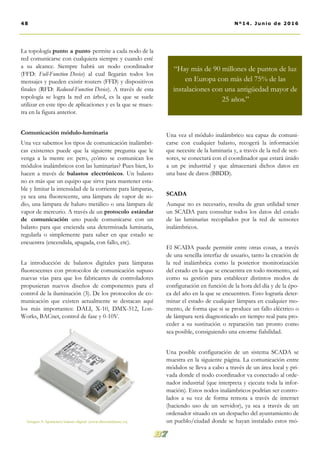 Una vez el módulo inalámbrico sea capaz de comuni-
carse con cualquier balasto, recogerá la información
que necesite de la luminaria y, a través de la red de sen-
sores, se conectará con el coordinador que estará únido
a un pc industrial y que almacenará dichos datos en
una base de datos (BBDD).
SCADA
Aunque no es necesario, resulta de gran utilidad tener
un SCADA para consultar todos los datos del estado
de las luminarias recopilados por la red de sensores
inalámbricos.
El SCADA puede permitir entre otras cosas, a través
de una sencilla interfaz de usuario, tanto la creación de
la red inalámbrica como la posterior monitorización
del estado en la que se encuentra en todo momento, así
como su gestión para establecer distintos modos de
configuración en función de la hora del día y de la épo-
ca del año en la que se encuentren. Esto lograría deter-
minar el estado de cualquier lámpara en cualquier mo-
mento, de forma que si se produce un fallo eléctrico o
de lámpara será diagnosticado en tiempo real para pro-
ceder a su sustitución o reparación tan pronto como
sea posible, consiguiendo una enorme fiabilidad.
Una posible configuración de un sistema SCADA se
muestra en la siguiente página. La comunicación entre
módulos se lleva a cabo a través de un área local y pri-
vada donde el nodo coordinador va conectado al orde-
nador industrial (que interpreta y ejecuta toda la infor-
mación). Estos nodos inalámbricos podrían ser contro-
lados a su vez de forma remota a través de internet
(haciendo uso de un servidor), ya sea a través de un
ordenador situado en un despacho del ayuntamiento de
un pueblo/ciudad donde se hayan instalado estos mó-
La topología punto a punto permite a cada nodo de la
red comunicarse con cualquiera siempre y cuando esté
a su alcance. Siempre habrá un nodo coordinador
(FFD: Full-Function Device) al cual llegarán todos los
mensajes y pueden existir routers (FFD) y dispositivos
finales (RFD: Reduced-Function Device). A través de esta
topología se logra la red en árbol, es la que se suele
utilizar en este tipo de aplicaciones y es la que se mues-
tra en la figura anterior.
Comunicación módulo-luminaria
Una vez sabemos los tipos de comunicación inalámbri-
cas existentes puede que la siguiente pregunta que le
venga a la mente es: pero, ¿cómo se comunican los
módulos inalámbricos con las luminarias? Pues bien, lo
hacen a través de balastos electrónicos. Un balasto
no es más que un equipo que sirve para mantener esta-
ble y limitar la intensidad de la corriente para lámparas,
ya sea una fluorescente, una lámpara de vapor de so-
dio, una lámpara de haluro metálico o una lámpara de
vapor de mercurio. A través de un protocolo estándar
de comunicación uno puede comunicarse con un
balasto para que encienda una determinada luminaria,
regularla o simplemente para saber en que estado se
encuentra (encendida, apagada, con fallo, etc).
La introducción de balastos digitales para lámparas
fluorescentes con protocolos de comunicación supuso
nuevas vías para que los fabricantes de controladores
propusieran nuevos diseños de componentes para el
control de la iluminación (3). De los protocolos de co-
municación que existen actualmente se destacan aquí
los más importantes: DALI, X-10, DMX-512, Lon-
Works, BACnet, control de fase y 0-10V.
Imagen 3: Apariencia balasto digital. (www.directindustry.es)
48 Nº14. Junio de 2016
“Hay más de 90 millones de puntos de luz
en Europa con más del 75% de las
instalaciones con una antigüedad mayor de
25 años.”
 