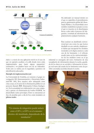 dulos o a través de una aplicación móvil en el caso de
que un operario acudiera a la calle donde éstos están
implementados para hacer alguna reparación/
sustitución y no pudiera hacer uso de un ordenador.
Todo esto se realiza con la seguridad y permisos de
identificación adecuados.
Ejemplo de implementación real
La Universidad de Córdoba, en concreto el grupo in-
vestigación IEI (Instrumentación y Electrónica Indus-
trial-TIC 240), lleva muchos años trabajando entre
otras cosas, en el sector de la iluminación pública en un
proyecto llamado IUI (Iluminación Urbana Inteligen-
te). En la actualidad (en colaboración con otras empre-
sas) y gracias a la financiación de fondos FEDER, ha
desarrollado varios prototipos. Éstos se encuentran en
fase de prueblas pero a día de hoy están instalados en
pilotos reales.
Ha elaborado un manual técnico en
el que se especifica el procedimiento
para la optimización global del Alum-
brado Público y ha desarrollado unos
módulos inalámbricos propios (como
el que se muestra en la derecha)para
llevar a cabo todo el proceso de tele-
gestión y recabado de información de
prácticamente cualquier luminaria.
Para sustituir un alumbrado conven-
cional por uno como los que hemos
detallado en este artículo, simplemen-
te habría que incorporar los módulos
mostrados en la figura anterior a cada
una de las luminarias y el software
creado tanto en los microcontrolado-
res de los módulos como en el pc
industrial se encargaría del resto: formación de red,
recopilación de información durante la noche, guarda-
do de los datos en un servidor e información en tiem-
po real tanto del estado de las luminarias como de po-
sibles anomalías ocurridas durante la noche.
Image 5. Módulo inalámbrico desarrollado por el grupo IEI, de la Universidad
de Córdoba
49Nº14. Junio de 2016
Imagen 4: posible esquema-configuración SCADA sistema de telegestión alumbrado público
“Un sistema de telegestión puede reducir
entre el 20% y el 85% en el consumo
eléctrico del alumbrado, dependiendo de la
instalación.”
 