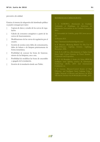 preventivo de calidad.
Gracias al sistema de telegestión del alumbrado público
se puede conseguir por tanto:
 Captura de datos y estudio de las curvas de regu-
lación
 Cálculo de consumos energéticos a partir de las
curvas de funcionamiento.
 Modificaciones de las curvas de regulación por el
usuario.
 Gestión de averías como fallos de comunicación,
fallos de balasto o de lámpara prácticamente de
forma instantánea.
 Posibilidad de conocer las horas de funciona-
miento de las lámparas, una a una.
 Posibilidad de modificar las horas de encendido
y apagado de la instalación.
 Gestión de la instalación desde una Tablet.
REFERENCIAS Y BIBLIOGRAFÍA:
1) C. EUROPEA, «Iluminando las Ciudades:
Acelerando el Despliegue de Soluciones de
Iluminación Innovadoras en las Ciudades Europeas,»
2013.
2) Universidad de Córdoba, grupo IEI (www.uco.es/
iei)
3) Proyecto IUI:
http://iluminacionurbanainteligente.com/
4) P. Morante, «Reducing Barriers To The Use Of
High-Efficiency Lighting Systems. Lighting,»
Rensselaer, 2006.
5) K. N. S. J. JD Lee, «Development of Zigbee based
Street Light Control System,» de Power Systems  
Conference and Exposition.  
6) M. G. M. Mendalka, L. Kulas y K. Nyka, «WSN for
intelligent street lighting system,» de Information
Technology (ICIT), 2010 2nd International
Conference on.  
7) F. Leccese, «Remote-Control System of High
Efficiency and Intelligent Street Lighting Using a
ZigBee Network of Devices and Sensors,» de IEEE
TRANSACTIONS ON POWER DELIVERY, 2013.
51Nº14. Junio de 2016
 