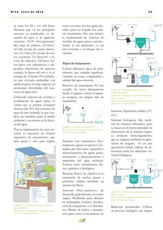 como ya existe con las aguas plu-
viales, pero en España son toda-
vía inexistentes. Por este motivo
la implantación de sistemas de
reciclaje de aguas grises, está des-
tinado al uso particular, ya sea
una vivienda o un bloque de vi-
viendas.
Tipos de tratamiento
Existen diferentes tipos de trata-
mientos, que variarán significati-
vamente en coste, complejidad y
calidad del agua obtenida.
Sistemas sin tratamiento. El más
sencillo. Se envía directamente
desde el aparato emisor al apara-
to receptor, sin ningún tipo de
tratamiento.
Sistemas con tratamiento. Nor-
malmente siguen un proceso for-
mados por tres fases: captación y
almacenamiento de aguas grises,
tratamiento y almacenamiento e
impulsión del agua reciclada.
Existen varios tratamientos: físi-
cos, químicos y biológicos.
Sistemas físicos. Su objetivo es la
separación de aceites, grasas y
partículas sólidas, mediante un
sistema de filtros.
Sistemas físico-químicos. Se
desarrolla generalmente en cuatro
etapas. Prefiltrado para eliminar
los principales residuos, dosifica-
ción de coagulantes y/o floculan-
tes, filtrado de áridos y desinfec-
ción para evitar el crecimiento de
bacterias (hipoclorito sódico, UV,
etc.).
Sistemas biológicos. Hay multi-
tud de sistemas diferentes, pero
se basan en el mismo principio: la
eliminación de la materia orgáni-
ca mediante microorganismos,
que se originan mediante la apor-
tación de oxigeno. Es en esta
aportación donde radican las di-
ferencias entre los diferentes sis-
temas biológicos.
Reactores secuenciales. Utilizan
un proceso biológico con fangos
la entre los 50 y los 100 litros.
Mientras que en las principales
acciones ya nombradas, su de-
manda de agua es la siguiente:
cisternas, 18-45 litros/persona/
día; riego de jardines, 2-6 litros/
m²/día; lavado de suelos interio-
res, 0,5-1 litro/m²; lavado de sue-
los exteriores 2-6 litros/m² y la-
vado de vehículos, 250 litros. Es-
tos datos son orientativos, y de-
penden, claramente, de aspectos
sociales, la época del año y la ti-
pología de vivienda. Por ejemplo,
en una vivienda unifamiliar con
jardín el gasto en riego supone un
porcentaje elevadísimo del con-
sumo de agua total.
Utilizando sistemas de reciclaje y
reutilización de aguas grises se
estima que se pueden conseguir
ahorros del 30% del consumo de
agua de una vivienda, lo que con-
lleva un beneficio para el medio
ambiente y un ahorro en la factu-
ra del agua.
Para la implantación de estos sis-
temas es necesario un sistema
separativo de saneamiento, uno
para grises y otro para negras,
53Nº14. Junio de 2016
Imagen Nº 4. Sistema sin tratamiento.
Ref: Guía técnica española de reciclaje de aguas
grises. CS-AG Aqua España
Imagen Nº 3. Vivienda con sistema separativo
de saneamiento.
Ref: Guía técnica española de reciclaje de aguas
grises. CS-AG Aqua España
Imagen Nº 5. Reciclaje de aguas con corto
tiempo de reacción.
Imagen Nº 6. Reciclaje de aguas con tratamiento
físico y químico.
Ref: Guía técnica española de reciclaje de aguas
grises. CS-AG Aqua España
Imagen Nº 7. Reciclaje de aguas con tratamiento
físico y químico.
Ref: Guía técnica española de reciclaje de aguas
grises. CS-AG Aqua España
 