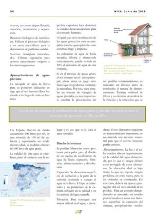 perficie captadora hace disminuir
su calidad desaconsejándose para
el consumo humano.
Al igual que en la reutilización de
las aguas grises, los usos aconse-
jados para las aguas pluviales son:
cisternas, riego y limpieza.
La utilización de agua de lluvia
recogida, filtrada y almacenada
correctamente, puede reducir un
40% el consumo de agua de una
vivienda.
Si en el reciclaje de aguas grises,
el ser humano era el actor princi-
pal, ahora entra en juego otro
factor que no podemos controlar,
la naturaleza. Por eso, para insta-
lar un sistema de recogida de
aguas pluviales, es muy importan-
te estudiar la pluviometría del
lugar y el uso que se le dará al
agua recogida.
Diseño del sistema
Se pueden diferenciar cuatro pro-
cesos principales para el diseño
de un equipo de reutilización de
agua de lluvia: captación, filtra-
ción, almacenamiento y distribu-
ción.
Captación. Se denomina superfi-
cie de captación a la parte de la
cubierta destinada a recoger el
agua de la lluvia. El tipo de mate-
riales y las pendientes de la cu-
bierta influyen en la calidad y en
la cantidad del agua captada.
Filtración. Para conseguir una
mayor calidad en el agua, y preve-
nir posibles contaminaciones, es
necesario un filtrado antes de
conducirla al tanque de almace-
namiento. Existen multitud de
filtros y su elección dependerá de
la función y la ubicación que se
desee. Estos elementos requieren
un mantenimiento importante, se
recomienda una revisión semes-
tral para que el sistema funcione
perfectamente.
Almacenamiento. La luz y el ca-
lor pueden afectar negativamente
en la calidad del agua almacena-
da, por lo que el tanque deberá
estar protegido de estos elemen-
tos. Su ubicación ideal es bajo
tierra, lo que no supone ningún
problema en obra nueva, pero si
en viviendas ya construidas. En
este caso, deberá ser opaca y pro-
tegerse del sol en la medida de lo
posible. Para un correcto dimen-
sionado es necesario un estudio
previo basado en estos tres facto-
res: superficie de captación del
sistema, precipitaciones medias
activos, en cuatro etapas: llenado,
aireación, decantación y separa-
ción.
Reactores biológicos de membra-
na. Utilizan el proceso biológico
y un unos microfiltros para la
decantación de partículas sólidas.
Sistemas biológicos naturaliza-
dos. Utilizan vegetación para
aportar naturalmente oxigeno a
los microorganismos.
Aprovechamiento de aguas
pluviales
La recogida de agua de lluvia
para su posterior utilización es
algo que el ser humano lleva ha-
ciendo a lo largo de toda su his-
toria.
En España, llueven de media
anualmente 600 litros por m², en
una vivienda de 100 m² de cu-
bierta y suponiendo un rendi-
miento ideal, se podrían obtener
60.000 litros de agua gratis.
La calidad de esta agua es exce-
lente, pero el contacto con la su-
54 Nº14. Junio de 2016
Imagen Nº 8. Precipitación media anual en
España.
Ref: www.ign.es
Con el uso de sistemas de reutilización de aguas grises y pluviales se puede reducir el
consumo de agua entre un 30 y un 40%.
Imagen Nº 9. Esquema de un sistema de reuti-
lización de aguas pluviales.
Ref: Guía técnica de aprovechamiento de aguas
pluviales en edificios. Aqua España
 