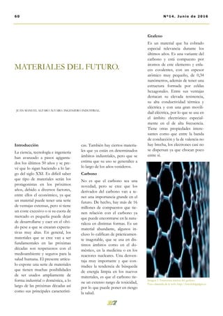 cas. También hay ciertos materia-
les que ya están en determinados
ámbitos industriales, pero que se
estima que su uso se generalice a
lo largo de los años venideros.
Carbono
No es que el carbono sea una
novedad, pero se cree que los
derivados del carbono van a te-
ner una importancia grande en el
futuro. De hecho, hay más de 16
millones de compuestos que tie-
nen relación con el carbono ya
que puede encontrarse en la natu-
raleza en distintas formas. Es un
material abundante, algunos in-
cluso lo califican de prácticamen-
te inagotable, que se usa en dis-
tintos ámbitos como en el do-
méstico, en la medicina o en los
reactores nucleares. Una desven-
taja muy importante y que con-
tradice la tendencia de búsqueda
de energía limpia en los nuevos
materiales, es que el carbono tie-
ne un extenso rango de toxicidad,
por lo que puede poner en riesgo
la salud.
Grafeno
Es un material que ha cobrado
especial relevancia durante los
últimos años. Es una variante del
carbono y está compuesto por
átomos de este elemento y enla-
ces covalentes, con un espesor
atómico muy pequeño, de 0,34
nanómetros, además de tener una
estructura formada por celdas
hexagonales. Entre sus ventajas
destacan su elevada resistencia,
su alta conductividad térmica y
eléctrica y con una gran movili-
dad eléctrica, por lo que se usa en
el ámbito electrónico especial-
mente en el de alta frecuencia.
Tiene otras propiedades intere-
santes como que entre la banda
de conducción y la de valencia no
hay brecha, los electrones casi no
se dispersan ya que chocan poco
entre sí.
Introducción
La ciencia, tecnología e ingeniería
han avanzado a pasos agiganta-
dos los últimos 50 años y se pre-
vé que lo sigan haciendo a lo lar-
go del siglo XXI. Es difícil saber
que tipo de materiales serán los
protagonistas en los próximos
años, debido a diversos factores,
entre ellos el económico, ya que
un material puede tener una serie
de ventajas extensas, pero si tiene
un coste excesivo o si su cuota de
mercado es pequeña puede dejar
de desarrollarse y caer en el olvi-
do pese a que se crearan expecta-
tivas muy altas. En general, los
materiales que se cree van a ser
fundamentales en las próximas
décadas son respetuosos con el
medioambiente y seguros para la
salud humana. El presente artícu-
lo expone una serie de materiales
que tienen muchas posibilidades
de ser usados ampliamente de
forma industrial o doméstica, a lo
largo de las próximas décadas así
como sus principales característi-
MATERIALES DEL FUTURO.
JUAN MANUEL ALFARO ÁLVARO. INGENIERO INDUSTRIAL.
60 Nº14. Junio de 2016
Imagen 1. Estructura interna del grafeno.
Foto obtenida de la web: http://lawebdelgadget.es
 