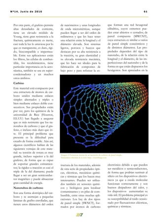 de nanómetros y unas longitudes
de onda micrométricas, aunque
pueden llegar a ser del orden de
milímetros y que les hace tener
una relación entre la longitud y el
diámetro elevada. Son sistemas
ligeros, porosos y huecos que
destacan por su alta resistencia a
la tracción, su gran elasticidad y
su elevada resistencia mecánica,
que les hace ser ideales para la
fabricación de composites de
bajo peso y para reforzar la es-
tructura de los materiales, además
de otra serie de propiedades ópti-
cas, eléctricas, mecánicas quími-
cas y térmicas que los hacen muy
interesantes. Pueden ser utiliza-
dos también en sensores quími-
cos y biológicos para localizar
contaminantes y en pilas de com-
bustible, entre otras muchas apli-
caciones. Los hay de dos tipos:
de pared simple (SWNCT), for-
mados por átomos de carbono
que forman una red hexagonal
cilíndrica, cuyos extremos pue-
den estar abiertos o cerrados; de
pared compuesta (MWCNT),
cuya estructura es similar a varios
de pared simple concéntricos y
de distintos diámetros. Las pro-
piedades dependen del tipo de
nanotubo, de la relación entre la
longitud y el diámetro, de las im-
perfecciones del nanotubo y de la
forma en que están dispuestos los
hexágonos. Son apreciados en la
electrónica debido a que pueden
ser metálicos o semiconductores,
de forma que podrían sustituir al
silicio en los dispositivos electró-
nicos ya que a escala molecular
funcionan correctamente y son
buenos disipadores del calor, y
los dispositivos aumentarían su
vida útil. El problema principal es
su susceptibilidad al ruido ocasio-
nado por fluctuaciones eléctricas,
químicas y térmicas.
Por otra parte, el grafeno permite
altas densidades de corriente,
tiene un elevado módulo de
Young, tiene gran resistencia a la
fractura, químicamente es inerte,
casi toda la luz lo atraviesa por lo
que es transparente, es duro, rígi-
do, biocompatible e impermea-
ble. Entre sus aplicaciones están
los filtros, las células de combus-
tible, los recubrimientos, tiene
particular importancia en la aero-
náutica, también se usa en super-
condensadores y en muchos
otros ámbitos.
Carbino
Este material está compuesto por
una estructura de átomos de car-
bono unidos mediante enlaces
simples alternados y triples o
bien mediante enlaces doble con-
secutivos. Sus propiedades están
por ver, pero los químicos de la
universidad de Rice (Houston,
EE.UU) han llegado a asegurar
que es más resistente que los na-
notubos de carbono y que el gra-
feno, e incluso más duro que és-
te. El principal problema que
presenta es la dificultad para
crearlo de forma estable. Aún así,
algunos científicos hablan de las
siguientes ventajas de este mate-
rial: su tensión de rotura es muy
grande, incluso superior a la del
grafeno, de forma que es capaz
de soportar grandes estiramien-
tos; la rigidez a tracción es casi el
triple de la del diamante; puede
llegar a ser un gran semiconduc-
tor magnético y puede almacenar
gran cantidad de energía.
Nanotubos de carbono
Son una forma alotrópica del car-
bono y se asemejan a pequeñas
láminas de grafito enrolladas, que
tienen unos diámetros del orden
Imagen 2. Estructura interna de un nanotubo de carbono de pared simple..
Instantánea obtenida de la web: http://meetthings.com
61Nº14. Junio de 2016
 