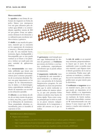 El germaneno está formado por
una capa bidimensional de áto-
mos de germanio y el fosforeno
por átomos de fósforo y son bue-
nos conductores, especialmente
el fosforeno que se puede utilizar
en transistores.
El pegamento molecular tiene
la capacidad de unir materiales a
nivel molecular y se obtiene gra-
cias a una proteína de la bacteria
Streptococcus pyogenes. Se está
trabajando en crear esas proteínas
para que la unión molecular se
puede realizar de manera selecti-
va, ya que esta proteína forma
enlaces covalentes muy fuertes de
forma rápida. Tiene como venta-
jas principal que la unión se reali-
za en pocos minutos indepen-
dientemente de la temperatura y
acidez del entorno en el que se
realiza.
La tela de araña es un material
muy resistente, proporcionalmen-
te mayor que el acero. Se está
analizando como se podría crear
este material y qué impacto tiene
el diseño geométrico de la red en
su resistencia. Podría tener apli-
caciones en medicina y combina-
da con los nanotubos de carbono
podría tener un gran interés para
la electrónica.
El wolframio o tungsteno no es
un material nuevo, pero se cree
que puede ser importante en el
futuro debido a su importancia
en el recubrimiento de los reacto-
res nucleares de fusión nuclear.
El material desarrollado consiste
en W nanoestructurado con una
dureza 4 veces mayor que el W
masivo y mucho más resistente a
la radiación.
Otros materiales
La upsalita es una forma de car-
bonato de magnesio en forma de
polvo blanco con microporos
con una gran eficiencia para ab-
sorber agua debido a su extraor-
dinaria superficie interna de 800
m2 por gramo. Entre sus aplica-
ciones destacan la de desecante y
su utilización para recolectar resi-
duos tóxicos y químicos.
El shrilk es una mezcla de quito-
sano, material que se encuentra
en los caparazones de crustáceos
e insectos, y fibroína, proteína de
la seda. Es una material fuerte,
resistente, ligero, biodegradable y
biocompatible que se cree pueda
sustituir en el futuro a los plásti-
cos e incluso ser usado para una
gran variedad de aplicaciones
médicas.
Los metamateriales son mate-
riales artificiales que tienen una
serie de propiedades electromag-
néticas poco comunes proceden-
tes de su estructura diseñada. Tie-
nen una gran importancia en los
campos de las telecomunicacio-
nes, la óptica y el electromagne-
tismo, especialmente mediante el
diseño de materiales con un índi-
ce de refracción ajustable.
El siliceno es una lámina de sili-
cio de un único átomo de grosor,
es decir, muy fina, y que se utiliza
en la fabricación de transistores.
Tiene propiedades eléctricas ex-
traordinarias, pero es inestable al
exponerse al aire.
Imagen 4. Estructura del siliceno.
Fotografía obtenida de la web: http://noticiasdelaciencia.com
REFERENCIAS Y BIBLIOGRAFÍA:
 Páginas web consultadas:
 http://www.omicrono.com/2012/10/los-materiales-del-futuro-carbono-grafeno-fullereno-y-nanotubos/
 http://es.gizmodo.com/6-nuevos-materiales-artificiales-que-cambiaran-el-futur-1277638271
 http://www.tendencias21.net/Cinco-anos-para-que-el-grafeno-cambie-el-mundo_a40680.html
63Nº14. Junio de 2016
 