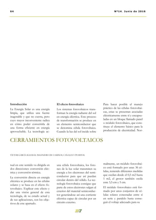 El efecto fotovoltaico
Los sistemas fotovoltaicos trans-
forman la energía radiante del sol
en energía eléctrica. Este proceso
de transformación se produce en
un elemento semiconductor que
se denomina célula fotovoltaica.
Cuando la luz del sol incide sobre
una célula fotovoltaica, los foto-
nes de la luz solar transmiten su
energía a los electrones del semi-
conductor para que así puedan
circular dentro del sólido. La tec-
nología fotovoltaica consigue que
parte de estos electrones salgan al
exterior del material semiconduc-
tor generándose así una corriente
eléctrica capaz de circular por un
circuito externo.
Para hacer posible el manejo
práctico de las células fotovoltai-
cas, estas se presentan asociadas
eléctricamente entre sí y encapsu-
ladas en un bloque llamado panel
o módulo fotovoltaico, que cons-
tituye el elemento básico para la
producción de electricidad. Nor-
malmente, un módulo fotovoltai-
co está formado por unas 36 cé-
lulas, teniendo diferentes medidas
que oscilan desde el 0,5 m2 hasta
1 m2, el grosor también oscila
ente 3,5 cm y 5 cm.
El módulo fotovoltaico está for-
mado por unos conjuntos de cé-
lulas solares conectadas entre sí
en serie y paralelo hasta conse-
guir el voltaje adecuado para su
Introducción
La Energía Solar es una energía
limpia, que utiliza una fuente
inagotable y que no cuesta, pero
cuyo mayor inconveniente radica
en cómo poder convertirla de
una forma eficiente en energía
aprovechable. La tecnología ac-
tual en este sentido va dirigida en
dos direcciones: conversión eléc-
trica y conversión térmica.
La conversión directa en energía
eléctrica se produce en las células
solares y se basa en el efecto fo-
tovoltaico. Explicar este efecto y
dar una visión general de esta
tecnología, de su estado actual y
de sus aplicaciones, son los obje-
tivos de este apartado.
64 Nº14. Junio de 2016
CERRAMIENTOS FOTOVOLTAICOS
VÍCTOR GARCÍA IGLESIAS. INGENIERO DE CAMINOS, CANALES Y PUERTOS.
 