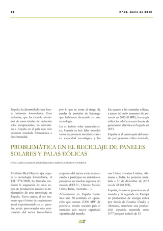 por lo que se corre el riesgo de
perder la posición de liderazgo
que habíamos alcanzado en esta
tecnología.
En el ámbito solar termoeléctri-
co, España es hoy líder mundial
tanto en potencia instalada como
en capacidad tecnológica, y las
empresas del sector están comen-
zando a participar en ambiciosos
proyectos en muchas regiones del
mundo (EEUU., Oriente Medio,
China, India, Australia …).
Actualmente en España conta-
mos con 50 centrales en opera-
ción que suman 2.300 MW de
potencia, siendo nuestro país el
mercado con mayor capacidad
operativa del mundo.
En cuanto a las centrales eólicas,
a pesar del nulo aumento de po-
tencia en 2015 (0 MW), la energía
eólica ha sido la tercera fuente de
generación eléctrica en España en
2015.
España es el quinto país del mun-
do por potencia eólica instalada,
tras China, Estados Unidos, Ale-
mania e India. La potencia insta-
lada a 31 de diciembre de 2015
era de 22.988 MW.
España, la tercera potencia en el
mundo y la segunda en Europa
en producción de energía eólica
por detrás de Estados Unidos y
Alemania, mantiene una produc-
ción española repartida entre
1077 parques eólicos de 15
España ha desarrollado una fuer-
te industria fotovoltaica. Esta
industria, que ha crecido alrede-
dor de unos niveles de radiación
solar excepcionales, ha converti-
do a España en el país con más
potencia instalada fotovoltaica a
nivel mundial.
El último Real Decreto que regu-
la la tecnología fotovoltaica, el
RD 1578/2008, ha limitado me-
diante la asignación de unos cu-
pos de producción anuales la im-
plantación de esta tecnología en
España. Estos cupos, al ser me-
nores que el ritmo de crecimiento
anual experimentado en el pasa-
do, están provocando una con-
tracción del sector fotovoltaico
68 Nº14. Junio de 2016
PROBLEMÁTICA EN EL RECICLAJE DE PANELES
SOLARES Y PALAS EÓLICAS
IVÁN GARCÍA IGLESIAS. INGENIERÍA DE CAMINOS, CANALES Y PUERTOS
 
