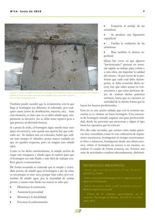 También puede suceder que la consistencia con la que
llega el hormigón sea diferente al solicitado, por cual-
quier causa (error de dosificación, trayecto, etc). Ante
esta situación, es claro que no se debe añadir agua, sim-
plemente se devuelve (no se debe tener reparos pese a
que parezca un decisión brusca).
Si a pesar de todo, el hormigón sigue siendo muy seco
(pero el correcto), solo queda una opción hay que colo-
carlo así. Se tardará más en colocarlo, habrá que utili-
zar más tiempo el vibrador, poner mayor cuidado en
que no queden coqueras, pero en ningún caso añadir
agua.
Como se ha dicho anteriormente, la simple acción de
coger una manguera y añadir agua al camión para que
el hormigón sea más fluido y más fácil de trabajar con-
lleva graves consecuencias.
De forma resumida se entiende que la simple y exten-
dida acción, de añadir agua al hormigón a pie de obra,
ya sea porque es muy seco, porque hace calor, por cos-
tumbre de añadir agua, por la necesidad de acabar
pronto y cuanto más fluido sea mejor; se sabe que:
 Disminuye la resistencia
 Aumenta la porosidad
 Disminuye la durabilidad
 Favorece la carbonatación
 Empeora el anclaje de las
armaduras
 Se produce una figuración
superficial
 Facilita la oxidación de las
armaduras
 Baja también la dureza su-
perficial
Quizá hay veces en que algunos
“profesionales” piensan en termi-
nar rápido su trabajo para cobrar y
a otra obra, sin importar la calidad
del mismo. Si por razón de la pro-
fesión que cada cual debe desem-
peñar, se debe controlar dicha ac-
ción, hay que saber actuar en con-
secuencia y que estas personas de-
jen de realizar dichas prácticas
erróneas, hasta que no ejecuten su
actividad de la misma forma que lo
hacen los buenos profesionales.
Esta no es una acción aislada, que con la correcta eje-
cución ya se obtiene un buen hormigón. Una estructu-
ra de hormigón armado requiere una gran profesionali-
dad, desde las personas que proyectan y eligen el tipo
hasta los operarios que lo colocan.
Por ello cabe recordar, que existen otras malas prácti-
cas muy extendidas, como lo son: utilización de separa-
dores incorrectos, hormigonar en tiempo excesivamen-
te fríos o calurosos, hormigonar desde una altura exce-
siva, vibrar el hormigón en exceso o en escasez, no
realizar el curado de forma correcta, etc. Existen una
serie de actividades a realizar adecuadamente, disfruten.
REFERENCIAS Y BIBLIOGRAFÍA:
- w w w . u p v . e s / m a t e r i a l e s / F c m / F c m 1 4 /
pfcm14_3_1.html
-www.construccionesmalaga.com/la-importancia-del-
agua-en-el-hormigon/
-www.acaceres.addr.c om/student_access/
RelacionAguaCemento.pdf
- Efecto de la variación agua/cemento en el
concreto .Tecnología en Marcha, Vol. 25, N.° 2, Abril-
Junio 2012
7Nº14. Junio de 2016
Imagen 6. Fisuras y pérdida de material en el anclaje de las armaduras, debido a un mal vibrado y movimientos
durante su ejecución, siendo necesario una reparación para evitar males mayores.
Fuente: www.enriquealario.com
 