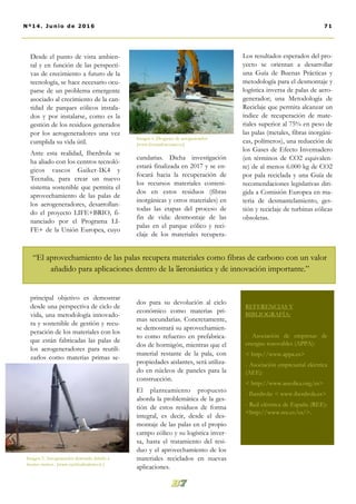 cundarias. Dicha investigación
estará finalizada en 2017 y se en-
focará hacia la recuperación de
los recursos materiales conteni-
dos en estos residuos (fibras
inorgánicas y otros materiales) en
todas las etapas del proceso de
fin de vida: desmontaje de las
palas en el parque eólico y reci-
claje de los materiales recupera-
dos para su devolución al ciclo
económico como materias pri-
mas secundarias. Concretamente,
se demostrará su aprovechamien-
to como refuerzo en prefabrica-
dos de hormigón, mientras que el
material restante de la pala, con
propiedades aislantes, será utiliza-
do en núcleos de paneles para la
construcción.
El planteamiento propuesto
aborda la problemática de la ges-
tión de estos residuos de forma
integral, es decir, desde el des-
montaje de las palas en el propio
campo eólico y su logística inver-
sa, hasta el tratamiento del resi-
duo y el aprovechamiento de los
materiales reciclados en nuevas
aplicaciones.
Los resultados esperados del pro-
yecto se orientan a desarrollar
una Guía de Buenas Prácticas y
metodología para el desmontaje y
logística inversa de palas de aero-
generador; una Metodología de
Reciclaje que permita alcanzar un
índice de recuperación de mate-
riales superior al 75% en peso de
las palas (metales, fibras inorgáni-
cas, polímeros), una reducción de
los Gases de Efecto Invernadero
(en términos de CO2 equivalen-
te) de al menos 6.000 kg de CO2
por pala reciclada y una Guía de
recomendaciones legislativas diri-
gida a Comisión Europea en ma-
teria de desmantelamiento, ges-
tión y reciclaje de turbinas eólicas
obsoletas.
Desde el punto de vista ambien-
tal y en función de las perspecti-
vas de crecimiento a futuro de la
tecnología, se hace necesario ocu-
parse de un problema emergente
asociado al crecimiento de la can-
tidad de parques eólicos instala-
dos y por instalarse, como es la
gestión de los residuos generados
por los aerogeneradores una vez
cumplida su vida útil.
Ante esta realidad, Iberdrola se
ha aliado con los centros tecnoló-
gicos vascos Gaiker-IK4 y
Tecnalia, para crear un nuevo
sistema sostenible que permita el
aprovechamiento de las palas de
los aerogeneradores, desarrollan-
do el proyecto LIFE+BRIO, fi-
nanciado por el Programa LI-
FE+ de la Unión Europea, cuyo
principal objetivo es demostrar
desde una perspectiva de ciclo de
vida, una metodología innovado-
ra y sostenible de gestión y recu-
peración de los materiales con los
que están fabricadas las palas de
los aerogeneradores para reutili-
zarlos como materias primas se-
Imagen 6. Desguace de aerogenerador
[www.fernandocosano.es]
71Nº14. Junio de 2016
Imagen 5. Aerogenerador destruido debido a
fuertes vientos . [www.occhiodisalerno.it ]
”-
“El aprovechamiento de las palas recupera materiales como fibras de carbono con un valor
añadido para aplicaciones dentro de la aeronáutica y de innovación importante.”
REFERENCIAS Y
BIBLIOGRAFÍA:
- Asociación de empresas de
energías renovables (APPA):
< http://www.appa.es>
- Asociación empresarial eléctrica
(AEE):
< http://www.aeeolica.org/es>
- Iberdrola: < www.iberdrola.es>
- Red eléctrica de España (REE):
<http://www.ree.es/es/>.
 