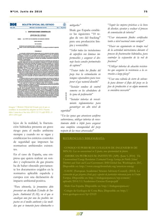 mitigarlos”
Shale gas España estable-
ce las siguientes “10 re-
glas de oro del fracking”
para una producción lim-
pia y sostenible:
“Sellar todas las instalaciones
de superficie con láminas im-
permeables y asegurar el dre-
naje hacia canales perimetrales
de captura”
“Tratar todos los fluidos del
pozo tras la estimulación en
tanques separadores para recu-
perar el gas natural disuelto”
“Instalar sondeos de control
someros en los alrededores de
la zona de perforación”
“Instalar tuberías de revesti-
miento reglamentarias para
garantizar un alto nivel de
seguridad”
“En las zonas que atraviesen acuíferos
subterráneos, utilizar tuberías de reves-
timiento doble o triple para asegurar
una completa estanqueidad del pozo
respecto de las rocas atravesadas”
“Seguir las mejores prácticas a la hora
de diseñar, ejecutar y evaluar el proceso
de cementación de tuberías”
“Usar únicamente fluidos certificados
tanto a nivel nacional como europeo”
“Hacer un seguimiento en tiempo real
de la actividad microsísmica durante el
proceso de fracturación hidráulica, para
controlar la expansión de la red de
fracturas”
“Utilizar tuberías de aleación resisten-
tes que aseguren la resistencia a la co-
rrosión a largo plazo”
“Usar una válvula de cierre de subsue-
lo para detener el flujo del pozo en la
fase de producción si en algún momento
se considera necesario”
lejos de la realidad, la fractura-
ción hidráulica presenta un grave
riesgo para el medio ambiente
siempre y cuando no se sigan y
establezcan los estrictos controles
de seguridad que imponen las
normativas ambientales existen-
tes.
En el caso de España, una em-
presa que quiera realizar un son-
deo y explotación de gas pizarra
ha de haber obtenido previamen-
te los documentos exigidos en la
normativa aplicable española y
europea con una declaración de
impacto ambiental positiva.
“Para obtenerla, la promotora debe
presentar un detallado Estudio de Im-
pacto Ambiental (EAI), en el que se
analizan uno por uno los posibles im-
pactos en el medio ambiente y las medi-
das que se tomarán para eliminarlos o
75Nº14. Junio de 2016
Imagen 7. Boletín Oficial del Estado por el que se
establece la necesidad de adquirir un EIA. Fuente:
https://www.boe.es/boe/dias/2013/12/11/pdfs/BOE-A-
2013-12913.pdf
REFERENCIAS Y BIBLIOGRAFÍA:
- CONSEJO SUPERIOR DE COLEGIOS DE INGENIEROS DE
MINAS. Gas no convencional en España, una oportunidad de futuro.
- AMERICAN PETROLEUM. INSTITUTE (API). (June 5, 2014) The
Unconventional Energy Revolution: Estimated Energy Savings for Public School
Districts and State and Local Governments. IHS Global Inc. Washington, D.C.
Disponible en: http://www.energyfromshale.org/americas-energy
- EASAC (European Academies’ Science Advisory Council). (2014). La
extracción de gas pizarra (shale gas): aspectos de particular relevancia para la Unión
Europea. Disponible en: http://shalegasespana.es/wp-content/
uploads/2014/11/Academias-Ciencias-Europa.pdf
- Shale Gas España. Disponible en: http://shalegasespana.es/
- Colegio de Geólogos de Costa Rica. Disponible en: http://
www.geologos.or.cr/?p=23125
 