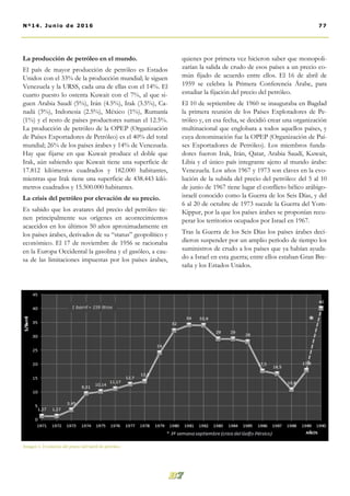 La producción de petróleo en el mundo.
El país de mayor producción de petróleo es Estados
Unidos con el 33% de la producción mundial; le siguen
Venezuela y la URSS, cada una de ellas con el 14%. El
cuarto puesto lo ostenta Kuwait con el 7%, al que si-
guen Arabia Saudí (5%), Irán (4.5%), Irak (3.5%), Ca-
nadá (3%), Indonesia (2.5%), México (1%), Rumanía
(1%) y el resto de países productores suman el 12.5%.
La producción de petróleo de la OPEP (Organización
de Países Exportadores de Petróleo) es el 40% del total
mundial; 26% de los países árabes y 14% de Venezuela.
Hay que fijarse en que Kuwait produce el doble que
Irak, aún sabiendo que Kuwait tiene una superficie de
17.812 kilómetros cuadrados y 182.000 habitantes,
mientras que Irak tiene una superficie de 438.443 kiló-
metros cuadrados y 15.500.000 habitantes.
La crisis del petróleo por elevación de su precio.
Es sabido que los avatares del precio del petróleo tie-
nen principalmente sus orígenes en acontecimientos
acaecidos en los últimos 50 años aproximadamente en
los países árabes, derivados de su “status” geopolítico y
económico. El 17 de noviembre de 1956 se racionaba
en la Europa Occidental la gasolina y el gasóleo, a cau-
sa de las limitaciones impuestas por los países árabes,
quienes por primera vez hicieron saber que monopoli-
zarían la salida de crudo de esos países a un precio co-
mún fijado de acuerdo entre ellos. El 16 de abril de
1959 se celebra la Primera Conferencia Árabe, para
estudiar la fijación del precio del petróleo.
El 10 de septiembre de 1960 se inauguraba en Bagdad
la primera reunión de los Países Explotadores de Pe-
tróleo y, en esa fecha, se decidió crear una organización
multinacional que englobara a todos aquellos países, y
cuya denominación fue la OPEP (Organización de Paí-
ses Exportadores de Petróleo). Los miembros funda-
dores fueron Irak, Irán, Qatar, Arabia Saudí, Kuwait,
Libia y el único país integrante ajeno al mundo árabe:
Venezuela. Los años 1967 y 1973 son claves en la evo-
lución de la subida del precio del petróleo: del 5 al 10
de junio de 1967 tiene lugar el conflicto bélico arábigo-
israelí conocido como la Guerra de los Seis Días, y del
6 al 20 de octubre de 1973 sucede la Guerra del Yom-
Kippur, por la que los países árabes se proponían recu-
perar los territorios ocupados por Israel en 1967.
Tras la Guerra de los Seis Días los países árabes deci-
dieron suspender por un amplio período de tiempo los
suministros de crudo a los países que ya habían ayuda-
do a Israel en esta guerra; entre ellos estaban Gran Bre-
taña y los Estados Unidos.
77Nº14. Junio de 2016
Imagen 1. Evolución del precio del barril de petróleo.
 