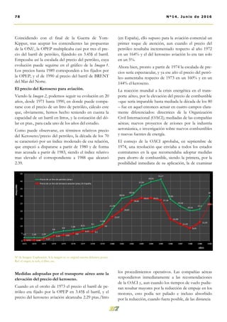 Coincidiendo con el final de la Guerra de Yom-
Kippur, tras aceptar los contendientes las propuestas
de la ONU, la OPEP multiplicaba casi por tres el pre-
cio del barril de petróleo, fijándolo en 3.45$ el barril.
Empezaba así la escalada del precio del petróleo, cuya
evolución puede seguirse en el gráfico de la Imagen 1.
Los precios hasta 1989 corresponden a los fijados por
la OPEP, y el de 1990 al precio del barril de BRENT
del Mar del Norte.
El precio del Keroseno para aviación.
Viendo la Imagen 2, podemos seguir su evolución en 20
años, desde 1971 hasta 1990, en donde puede compa-
rarse con el precio de un litro de petróleo, cálculo este
que, obviamente, hemos hecho teniendo en cuenta la
capacidad de un barril en litros, y la cotización del dó-
lar en ptas., para cada uno de los años del estudio.
Como puede observarse, en términos relativos precio
del Keroseno/precio del petróleo, la década de los 70
se caracterizó por un índice moderado de esa relación,
que empezó a dispararse a partir de 1980 y de forma
mas acusada a partir de 1983, siendo el índice relativo
mas elevado el correspondiente a 1988 que alcanzó
2.39.
Medidas adoptadas por el transporte aéreo ante la
elevación del precio del keroseno.
Cuando en el otoño de 1973 el precio el barril de pe-
tróleo era fijado por la OPEP en 3.45$ el barril, y el
precio del keroseno aviación alcanzaba 2.29 ptas./litro
(en España), ello supuso para la aviación comercial un
primer toque de atención, aun cuando el precio del
petróleo resultaba incrementado respecto al año 1972
en un 164% y el del keroseno aviación lo era tan solo
en un 5%.
Ahora bien, pronto a partir de 1974 la escalada de pre-
cios sería espectacular, y ya ese año el precio del petró-
leo aumentaba respecto de 1973 en un 160% y en un
144% el keroseno.
La reacción mundial a la crisis energética en el trans-
porte aéreo, por la elevación del precio de combustible
–que sería imparable hasta mediada la década de los 80
– fue en aquel entonces actuar en cuatro campos clara-
mente diferenciados: directrices de la Organización
Civil Internacional (OACI); mediadas de las compañías
aéreas; nuevos proyectos de aviones por la industria
aeronáutica, e investigación sobre nuevos combustibles
y nuevas fuentes de energía.
El consejo de la OACI aprobaba, en septiembre de
1974, una resolución que enviaba a todos los estados
contratantes en la que recomendaba adoptar medidas
para ahorro de combustible, siendo la primera, por la
posibilidad inmediata de su aplicación, la de examinar
los procedimientos operativos. Las compañías aéreas
respondieron inmediatamente a las recomendaciones
de la OACI y, aun cuando los tiempos de vuelo pudie-
ran resultar mayores por la reducción de empuje en los
motores, esto podía ser paliado e incluso absorbido
por la reducción, cuando fuera posible, de las distancia
Nº de Imagen. Explicación. Si la imagen no es original nuestra debemos poner:
Ref: el origen, la web, el libro, etc.
78 Nº14. Junio de 2016
 