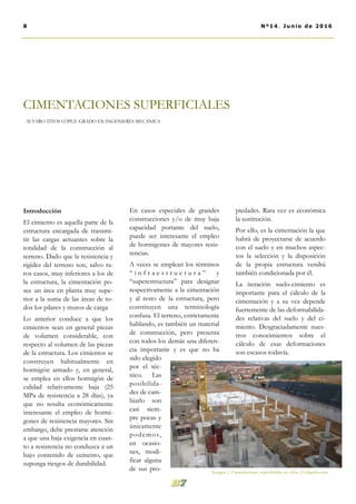 En casos especiales de grandes
construcciones y/o de muy baja
capacidad portante del suelo,
puede ser interesante el empleo
de hormigones de mayores resis-
tencias.
A veces se emplean los términos
“ i n f r a e s t r u c t u r a ” y
“superestructura” para designar
respectivamente a la cimentación
y al resto de la estructura, pero
constituyen una terminología
confusa. El terreno, estrictamente
hablando, es también un material
de construcción, pero presenta
con todos los demás una diferen-
cia importante y es que no ha
sido elegido
por el téc-
nico. Las
posibilida-
des de cam-
biarlo son
casi siem-
pre pocas y
únicamente
podemos,
en ocasio-
nes, modi-
ficar alguna
de sus pro-
piedades. Rara vez es económica
la sustitución.
Por ello, es la cimentación la que
habrá de proyectarse de acuerdo
con el suelo y en muchos aspec-
tos la selección y la disposición
de la propia estructura vendrá
también condicionada por él.
La iteración suelo-cimiento es
importante para el cálculo de la
cimentación y a su vez depende
fuertemente de las deformabilida-
des relativas del suelo y del ci-
miento. Desgraciadamente nues-
tros conocimientos sobre el
cálculo de esas deformaciones
son escasos todavía.
Introducción
El cimiento es aquella parte de la
estructura encargada de transmi-
tir las cargas actuantes sobre la
totalidad de la construcción al
terreno. Dado que la resistencia y
rigidez del terreno son, salvo ra-
ros casos, muy inferiores a los de
la estructura, la cimentación po-
see un área en planta muy supe-
rior a la suma de las áreas de to-
dos los pilares y muros de carga
Lo anterior conduce a que los
cimientos sean en general piezas
de volumen considerable, con
respecto al volumen de las piezas
de la estructura. Los cimientos se
construyen habitualmente en
hormigón armado y, en general,
se emplea en ellos hormigón de
calidad relativamente baja (25
MPa de resistencia a 28 días), ya
que no resulta económicamente
interesante el empleo de hormi-
gones de resistencia mayores. Sin
embargo, debe prestarse atención
a que una baja exigencia en cuan-
to a resistencia no conduzca a un
bajo contenido de cemento, que
suponga riesgos de durabilidad.
CIMENTACIONES SUPERFICIALES
ÁLVARO TITOS LÓPEZ. GRADO EN INGENIERÍA MECÁNICA
8 Nº14. Junio de 2016
Imagen 1. Cimentaciones superficiales en obra. Civilgeeks.com
 